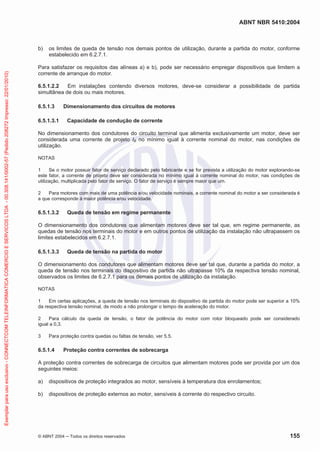 ABNT NBR 5410:2004
© ABNT 2004 ņ Todos os direitos reservados 155
b) os limites de queda de tensão nos demais pontos de utilização, durante a partida do motor, conforme
estabelecido em 6.2.7.1.
Para satisfazer os requisitos das alíneas a) e b), pode ser necessário empregar dispositivos que limitem a
corrente de arranque do motor.
6.5.1.2.2 Em instalações contendo diversos motores, deve-se considerar a possibilidade de partida
simultânea de dois ou mais motores.
6.5.1.3 Dimensionamento dos circuitos de motores
6.5.1.3.1 Capacidade de condução de corrente
No dimensionamento dos condutores do circuito terminal que alimenta exclusivamente um motor, deve ser
considerada uma corrente de projeto IB no mínimo igual à corrente nominal do motor, nas condições de
utilização.
NOTAS
1 Se o motor possuir fator de serviço declarado pelo fabricante e se for prevista a utilização do motor explorando-se
este fator, a corrente de projeto deve ser considerada no mínimo igual à corrente nominal do motor, nas condições de
utilização, multiplicada pelo fator de serviço. O fator de serviço é sempre maior que um.
2 Para motores com mais de uma potência e/ou velocidade nominais, a corrente nominal do motor a ser considerada é
a que corresponde à maior potência e/ou velocidade.
6.5.1.3.2 Queda de tensão em regime permanente
O dimensionamento dos condutores que alimentam motores deve ser tal que, em regime permanente, as
quedas de tensão nos terminais do motor e em outros pontos de utilização da instalação não ultrapassem os
limites estabelecidos em 6.2.7.1.
6.5.1.3.3 Queda de tensão na partida do motor
O dimensionamento dos condutores que alimentam motores deve ser tal que, durante a partida do motor, a
queda de tensão nos terminais do dispositivo de partida não ultrapasse 10% da respectiva tensão nominal,
observados os limites de 6.2.7.1 para os demais pontos de utilização da instalação.
NOTAS
1 Em certas aplicações, a queda de tensão nos terminais do dispositivo de partida do motor pode ser superior a 10%
da respectiva tensão nominal, de modo a não prolongar o tempo de aceleração do motor.
2 Para cálculo da queda de tensão, o fator de potência do motor com rotor bloqueado pode ser considerado
igual a 0,3.
3 Para proteção contra quedas ou faltas de tensão, ver 5.5.
6.5.1.4 Proteção contra correntes de sobrecarga
A proteção contra correntes de sobrecarga de circuitos que alimentam motores pode ser provida por um dos
seguintes meios:
a) dispositivos de proteção integrados ao motor, sensíveis à temperatura dos enrolamentos;
b) dispositivos de proteção externos ao motor, sensíveis à corrente do respectivo circuito.
Exemplar
para
uso
exclusivo
-
CONNECTCOM
TELEINFORMATICA
COMERCIO
E
SERVICOS
LTDA
-
00.308.141/0002-57
(Pedido
208272
Impresso:
22/01/2010)
 