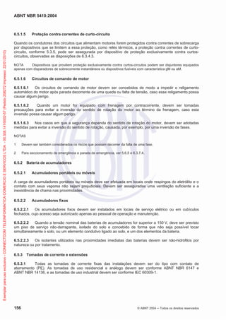ABNT NBR 5410:2004
156 © ABNT 2004 ņ Todos os direitos reservados
6.5.1.5 Proteção contra correntes de curto-circuito
Quando os condutores dos circuitos que alimentam motores forem protegidos contra correntes de sobrecarga
por dispositivos que se limitem a essa proteção, como relés térmicos, a proteção contra correntes de curto-
circuito, conforme 5.3.5, pode ser assegurada por dispositivo de proteção exclusivamente contra curtos-
circuitos, observadas as disposições de 6.3.4.3.
NOTA Dispositivos que provêem proteção exclusivamente contra curtos-circuitos podem ser disjuntores equipados
apenas com disparadores de sobrecorrente instantâneos ou dispositivos fusíveis com característica gM ou aM.
6.5.1.6 Circuitos de comando de motor
6.5.1.6.1 Os circuitos de comando de motor devem ser concebidos de modo a impedir o religamento
automático do motor após parada decorrente de uma queda ou falta de tensão, caso esse religamento possa
causar algum perigo.
6.5.1.6.2 Quando um motor for equipado com frenagem por contracorrente, devem ser tomadas
precauções para evitar a inversão do sentido de rotação do motor ao término da frenagem, caso esta
inversão possa causar algum perigo.
6.5.1.6.3 Nos casos em que a segurança dependa do sentido de rotação do motor, devem ser adotadas
medidas para evitar a inversão do sentido de rotação, causada, por exemplo, por uma inversão de fases.
NOTAS
1 Devem ser também considerados os riscos que possam decorrer da falta de uma fase.
2 Para seccionamento de emergência e parada de emergência, ver 5.6.5 e 6.3.7.4.
6.5.2 Bateria de acumuladores
6.5.2.1 Acumuladores portáteis ou móveis
A carga de acumuladores portáteis ou móveis deve ser efetuada em locais onde respingos do eletrólito e o
contato com seus vapores não sejam prejudiciais. Devem ser asseguradas uma ventilação suficiente e a
inexistência de chama nas proximidades.
6.5.2.2 Acumuladores fixos
6.5.2.2.1 Os acumuladores fixos devem ser instalados em locais de serviço elétrico ou em cubículos
fechados, cujo acesso seja autorizado apenas ao pessoal de operação e manutenção.
6.5.2.2.2 Quando a tensão nominal das baterias de acumuladores for superior a 150 V, deve ser previsto
um piso de serviço não-derrapante, isolado do solo e concebido de forma que não seja possível tocar
simultaneamente o solo, ou um elemento condutivo ligado ao solo, e um dos elementos da bateria.
6.5.2.2.3 Os isolantes utilizados nas proximidades imediatas das baterias devem ser não-hidrófilos por
natureza ou por tratamento.
6.5.3 Tomadas de corrente e extensões
6.5.3.1 Todas as tomadas de corrente fixas das instalações devem ser do tipo com contato de
aterramento (PE). As tomadas de uso residencial e análogo devem ser conforme ABNT NBR 6147 e
ABNT NBR 14136, e as tomadas de uso industrial devem ser conforme IEC 60309-1.
Exemplar
para
uso
exclusivo
-
CONNECTCOM
TELEINFORMATICA
COMERCIO
E
SERVICOS
LTDA
-
00.308.141/0002-57
(Pedido
208272
Impresso:
22/01/2010)
 