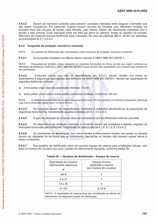 ABNT NBR 5410:2004
© ABNT 2004 ņ Todos os direitos reservados 157
6.5.3.2 Devem ser tomados cuidados para prevenir conexões indevidas entre plugues e tomadas que
não sejam compatíveis. Em particular, quando houver circuitos de tomadas com diferentes tensões, as
tomadas fixas dos circuitos de tensão mais elevada, pelo menos, devem ser claramente marcadas com a
tensão a elas provida. Essa marcação pode ser feita por placa ou adesivo, fixado no espelho da tomada.
Não deve ser possível remover facilmente essa marcação. No caso de sistemas SELV, devem ser atendidas
as prescrições de 5.1.2.5.4.4.
6.5.4 Conjuntos de proteção, manobra e comando
NOTA Os quadros de distribuição são considerados como conjuntos de proteção, manobra e comando.
6.5.4.1 Os conjuntos montados em fábrica devem atender à ABNT NBR IEC 60439-1.
NOTA Enquadram-se também nessa categoria os conjuntos fornecidos na forma de kits que sejam conforme ou
derivados de protótipos conforme a ABNT NBR IEC 60439-1 e que tenham sido submetidos com sucesso aos ensaios de
tipo pertinentes.
6.5.4.2 Conjuntos outros que não os especificados em 6.5.4.1 devem resultar em níveis de
desempenho e segurança equivalentes aos definidos na ABNT NBR IEC 60439-1. Devem ser respeitadas as
seguintes distâncias mínimas:
a) entre partes vivas nuas de polaridades distintas: 10 mm;
b) entre partes vivas nuas e outras partes condutivas (massas, invólucros): 20 mm.
NOTA A distância especificada em b) deve ser aumentada para 100 mm quando os invólucros possuírem aberturas
cuja menor dimensão esteja entre 12 mm e 50 mm.
6.5.4.3 Os conjuntos devem ser especificados, montados e instalados atendendo-se às prescrições de
segurança desta Norma, notadamente aquelas indicadas em 5.1, 5.3 e 6.4.
6.5.4.4 O grau de proteção do conjunto deve ser compatível com as influências externas previstas.
6.5.4.5 Os dispositivos de proteção, manobra e comando devem ser instalados e ligados segundo as
instruções fornecidas pelo fabricante, respeitadas as prescrições de 6.1.4, 6.1.5, 6.1.6 e 6.3.
6.5.4.6 Os condutores de alimentação dos componentes e instrumentos fixados nas portas ou tampas
devem ser dispostos de tal forma que os movimentos das portas ou tampas não possam causar danos a
esses condutores.
6.5.4.7 Nos quadros de distribuição, deve ser previsto espaço de reserva para ampliações futuras, com
base no número de circuitos com que o quadro for efetivamente equipado, conforme tabela 59.
Tabela 59 — Quadros de distribuição – Espaço de reserva
Quantidade de circuitos
efetivamente disponível
N
Espaço mínimo
destinado a reserva
(em número de circuitos)
até 6 2
7 a 12 3
13 a 30 4
N 30 0,15 N
NOTA A capacidade de reserva deve ser considerada no cálculo do
alimentador do respectivo quadro de distribuição.
Exemplar
para
uso
exclusivo
-
CONNECTCOM
TELEINFORMATICA
COMERCIO
E
SERVICOS
LTDA
-
00.308.141/0002-57
(Pedido
208272
Impresso:
22/01/2010)
 