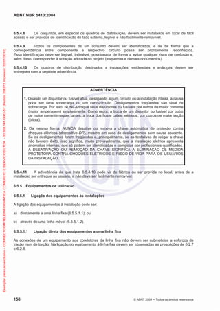 ABNT NBR 5410:2004
158 © ABNT 2004 ņ Todos os direitos reservados
6.5.4.8 Os conjuntos, em especial os quadros de distribuição, devem ser instalados em local de fácil
acesso e ser providos de identificação do lado externo, legível e não facilmente removível.
6.5.4.9 Todos os componentes de um conjunto devem ser identificados, e de tal forma que a
correspondência entre componente e respectivo circuito possa ser prontamente reconhecida.
Essa identificação deve ser legível, indelével, posicionada de forma a evitar qualquer risco de confusão e,
além disso, corresponder à notação adotada no projeto (esquemas e demais documentos).
6.5.4.10 Os quadros de distribuição destinados a instalações residenciais e análogas devem ser
entregues com a seguinte advertência:
ADVERTÊNCIA
1. Quando um disjuntor ou fusível atua, desligando algum circuito ou a instalação inteira, a causa
pode ser uma sobrecarga ou um curto-circuito. Desligamentos freqüentes são sinal de
sobrecarga. Por isso, NUNCA troque seus disjuntores ou fusíveis por outros de maior corrente
(maior amperagem) simplesmente. Como regra, a troca de um disjuntor ou fusível por outro
de maior corrente requer, antes, a troca dos fios e cabos elétricos, por outros de maior seção
(bitola).
2. Da mesma forma, NUNCA desative ou remova a chave automática de proteção contra
choques elétricos (dispositivo DR), mesmo em caso de desligamentos sem causa aparente.
Se os desligamentos forem freqüentes e, principalmente, se as tentativas de religar a chave
não tiverem êxito, isso significa, muito provavelmente, que a instalação elétrica apresenta
anomalias internas, que só podem ser identificadas e corrigidas por profissionais qualificados.
A DESATIVAÇÃO OU REMOÇÃO DA CHAVE SIGNIFICA A ELIMINAÇÃO DE MEDIDA
PROTETORA CONTRA CHOQUES ELÉTRICOS E RISCO DE VIDA PARA OS USUÁRIOS
DA INSTALAÇÃO.
6.5.4.11 A advertência de que trata 6.5.4.10 pode vir de fábrica ou ser provida no local, antes de a
instalação ser entregue ao usuário, e não deve ser facilmente removível.
6.5.5 Equipamentos de utilização
6.5.5.1 Ligação dos equipamentos às instalações
A ligação dos equipamentos à instalação pode ser:
a) diretamente a uma linha fixa (6.5.5.1.1); ou
b) através de uma linha móvel (6.5.5.1.2).
6.5.5.1.1 Ligação direta dos equipamentos a uma linha fixa
As conexões de um equipamento aos condutores da linha fixa não devem ser submetidas a esforços de
tração nem de torção. Na ligação do equipamento à linha fixa devem ser observadas as prescrições de 6.2.7
e 6.2.8.
Exemplar
para
uso
exclusivo
-
CONNECTCOM
TELEINFORMATICA
COMERCIO
E
SERVICOS
LTDA
-
00.308.141/0002-57
(Pedido
208272
Impresso:
22/01/2010)
 