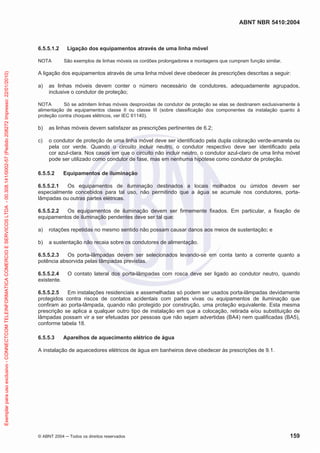 ABNT NBR 5410:2004
© ABNT 2004 ņ Todos os direitos reservados 159
6.5.5.1.2 Ligação dos equipamentos através de uma linha móvel
NOTA São exemplos de linhas móveis os cordões prolongadores e montagens que cumpram função similar.
A ligação dos equipamentos através de uma linha móvel deve obedecer às prescrições descritas a seguir:
a) as linhas móveis devem conter o número necessário de condutores, adequadamente agrupados,
inclusive o condutor de proteção;
NOTA Só se admitem linhas móveis desprovidas de condutor de proteção se elas se destinarem exclusivamente à
alimentação de equipamentos classe II ou classe III (sobre classificação dos componentes da instalação quanto à
proteção contra choques elétricos, ver IEC 61140).
b) as linhas móveis devem satisfazer as prescrições pertinentes de 6.2;
c) o condutor de proteção de uma linha móvel deve ser identificado pela dupla coloração verde-amarela ou
pela cor verde. Quando o circuito incluir neutro, o condutor respectivo deve ser identificado pela
cor azul-clara. Nos casos em que o circuito não incluir neutro, o condutor azul-claro de uma linha móvel
pode ser utilizado como condutor de fase, mas em nenhuma hipótese como condutor de proteção.
6.5.5.2 Equipamentos de iluminação
6.5.5.2.1 Os equipamentos de iluminação destinados a locais molhados ou úmidos devem ser
especialmente concebidos para tal uso, não permitindo que a água se acumule nos condutores, porta-
lâmpadas ou outras partes elétricas.
6.5.5.2.2 Os equipamentos de iluminação devem ser firmemente fixados. Em particular, a fixação de
equipamentos de iluminação pendentes deve ser tal que:
a) rotações repetidas no mesmo sentido não possam causar danos aos meios de sustentação; e
b) a sustentação não recaia sobre os condutores de alimentação.
6.5.5.2.3 Os porta-lâmpadas devem ser selecionados levando-se em conta tanto a corrente quanto a
potência absorvida pelas lâmpadas previstas.
6.5.5.2.4 O contato lateral dos porta-lâmpadas com rosca deve ser ligado ao condutor neutro, quando
existente.
6.5.5.2.5 Em instalações residenciais e assemelhadas só podem ser usados porta-lâmpadas devidamente
protegidos contra riscos de contatos acidentais com partes vivas ou equipamentos de iluminação que
confiram ao porta-lâmpada, quando não protegido por construção, uma proteção equivalente. Esta mesma
prescrição se aplica a qualquer outro tipo de instalação em que a colocação, retirada e/ou substituição de
lâmpadas possam vir a ser efetuadas por pessoas que não sejam advertidas (BA4) nem qualificadas (BA5),
conforme tabela 18.
6.5.5.3 Aparelhos de aquecimento elétrico de água
A instalação de aquecedores elétricos de água em banheiros deve obedecer às prescrições de 9.1.
Exemplar
para
uso
exclusivo
-
CONNECTCOM
TELEINFORMATICA
COMERCIO
E
SERVICOS
LTDA
-
00.308.141/0002-57
(Pedido
208272
Impresso:
22/01/2010)
 