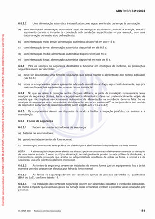 ABNT NBR 5410:2004
© ABNT 2004 ņ Todos os direitos reservados 161
6.6.2.2 Uma alimentação automática é classificada como segue, em função do tempo de comutação:
a) sem interrupção: alimentação automática capaz de assegurar suprimento contínuo de energia, sendo o
suprimento durante o instante de comutação sob condições especificadas — por exemplo, com uma
dada variação de tensão e/ou de freqüência;
b) com interrupção muito breve: alimentação automática disponível em até 0,15 s;
c) com interrupção breve: alimentação automática disponível em até 0,5 s;
d) com interrupção média: alimentação automática disponível em até 15 s;
e) com interrupção longa: alimentação automática disponível em mais de 15 s.
6.6.3 Para os serviços de segurança destinados a funcionar em condições de incêndio, as prescrições
seguintes devem ser atendidas:
a) deve ser selecionada uma fonte de segurança que possa manter a alimentação pelo tempo adequado
(ver 6.6.6);
b) todos os componentes devem apresentar adequada resistência ao fogo, seja construtivamente, seja por
meio de disposições equivalentes quando de sua instalação.
6.6.4 No que se refere à proteção contra choques elétricos, a parte da instalação representada pelos
serviços de segurança (fontes, linhas e equipamentos alimentados) deve ser, preferencialmente, objeto de
medida que não implique seccionamento automático da alimentação na ocorrência de uma falta. Se os
serviços de segurança forem concebidos, eletricamente, como um esquema IT, o conjunto deve ser provido
de dispositivo supervisor de isolamento (DSI), como exigido em 5.1.2.2.4.4-d).
6.6.5 Os componentes devem ser dispostos de modo a facilitar a inspeção periódica, os ensaios e a
manutenção.
6.6.6 Fontes de segurança
6.6.6.1 Podem ser usadas como fontes de segurança:
a) baterias de acumuladores;
b) geradores independentes da fonte normal;
c) alimentação derivada da rede pública de distribuição e efetivamente independente da fonte normal.
NOTA A alimentação independente referida na alínea c) pode ser uma entrada efetivamente separada ou derivação
de uma mesma entrada. E como a própria alimentação normal geralmente provém da rede pública de distribuição, a
independência exigida pressupõe que a falha ou indisponibilidade simultânea de ambas as fontes, a normal e a de
segurança, seja uma ocorrência altamente improvável.
6.6.6.2 As fontes de segurança devem ser instaladas da mesma forma que um equipamento fixo e de tal
maneira que não possam ser afetadas por falha da fonte normal.
6.6.6.3 As fontes de segurança devem ser acessíveis apenas às pessoas advertidas ou qualificadas
(BA4 ou BA5), conforme tabela 18.
6.6.6.4 Na instalação das fontes de segurança devem ser garantidas exaustão e ventilação adequadas,
de modo a impedir que eventuais gases ou fumaça delas emanados venham a penetrar áreas ocupadas por
pessoas.
Exemplar
para
uso
exclusivo
-
CONNECTCOM
TELEINFORMATICA
COMERCIO
E
SERVICOS
LTDA
-
00.308.141/0002-57
(Pedido
208272
Impresso:
22/01/2010)
 