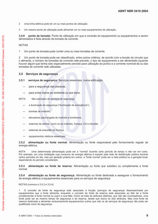 ABNT NBR 5410:2004
© ABNT 2004 ņ Todos os direitos reservados 9
2 Uma linha elétrica pode ter um ou mais pontos de utilização.
3 Um mesmo ponto de utilização pode alimentar um ou mais equipamentos de utilização.
3.4.6 ponto de tomada: Ponto de utilização em que a conexão do equipamento ou equipamentos a serem
alimentados é feita através de tomada de corrente.
NOTAS
1 Um ponto de tomada pode conter uma ou mais tomadas de corrente.
2 Um ponto de tomada pode ser classificado, entre outros critérios, de acordo com a tensão do circuito que
o alimenta, o número de tomadas de corrente nele previsto, o tipo de equipamento a ser alimentado (quando
houver algum que tenha sido especialmente previsto para utilização do ponto) e a corrente nominal da ou das
tomadas de corrente nele utilizadas.
3.5 Serviços de segurança
3.5.1 serviços de segurança: Serviços essenciais, numa edificação,
ʊ para a segurança das pessoas;
ʊ para evitar danos ao ambiente ou aos bens.
NOTA São exemplos de serviços de segurança:
ʊ a iluminação de segurança (“iluminação de emergência”),
ʊ bombas de incêndio,
ʊ elevadores para brigada de incêndio e bombeiros,
ʊ sistemas de alarme, como os de incêndio, fumaça, CO e intrusão,
ʊ sistemas de exaustão de fumaça,
ʊ equipamentos médicos essenciais.
3.5.2 alimentação ou fonte normal: Alimentação ou fonte responsável pelo fornecimento regular de
energia elétrica.
NOTA Uma determinada alimentação pode ser a “normal” durante certo período de tempo e não ser em outro.
Por exemplo, em uma instalação cujo consumo de energia elétrica é suprido pela rede de distribuição pública durante
certos períodos do dia, mas por geração própria em outros, a “fonte normal” pode ser a rede pública ou a geração local,
dependendo do período considerado.
3.5.3 alimentação ou fonte de reserva: Alimentação ou fonte que substitui ou complementa a fonte
normal.
3.5.4 alimentação ou fonte de segurança: Alimentação ou fonte destinada a assegurar o fornecimento
de energia elétrica a equipamentos essenciais para os serviços de segurança.
NOTAS (comuns a 3.5.3 e 3.5.4)
1 O conceito de fonte de segurança está associado à função (serviços de segurança) desempenhada por
equipamentos que a fonte alimenta, enquanto o conceito de fonte de reserva está associado ao fato de a fonte
complementar a fonte normal ou suprir a sua falta. Como se trata de atributos distintos, que não são incompatíveis, uma
fonte pode ser ao mesmo tempo de segurança e de reserva, desde que reúna os dois atributos. Mas uma fonte de
reserva destinada a alimentar exclusivamente equipamentos outros que não os de serviços de segurança não pode ser
qualificada como de segurança.
Exemplar
para
uso
exclusivo
-
CONNECTCOM
TELEINFORMATICA
COMERCIO
E
SERVICOS
LTDA
-
00.308.141/0002-57
(Pedido
208272
Impresso:
22/01/2010)
 