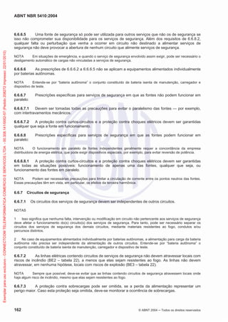 ABNT NBR 5410:2004
162 © ABNT 2004 ņ Todos os direitos reservados
6.6.6.5 Uma fonte de segurança só pode ser utilizada para outros serviços que não os de segurança se
isso não comprometer sua disponibilidade para os serviços de segurança. Além dos requisitos de 6.6.8.2,
qualquer falta ou perturbação que venha a ocorrer em circuito não destinado a alimentar serviços de
segurança não deve provocar a abertura de nenhum circuito que alimente serviços de segurança.
NOTA Em situações de emergência, e quando o serviço de segurança envolvido assim exigir, pode ser necessário o
desligamento automático de cargas não vinculadas a serviços de segurança.
6.6.6.6 As prescrições de 6.6.6.2 a 6.6.6.5 não se aplicam a equipamentos alimentados individualmente
por baterias autônomas.
NOTA Entende-se por “bateria autônoma” o conjunto constituído de bateria isenta de manutenção, carregador e
dispositivo de teste.
6.6.6.7 Prescrições específicas para serviços de segurança em que as fontes não podem funcionar em
paralelo:
6.6.6.7.1 Devem ser tomadas todas as precauções para evitar o paralelismo das fontes — por exemplo,
com intertravamentos mecânicos.
6.6.6.7.2 A proteção contra curtos-circuitos e a proteção contra choques elétricos devem ser garantidas
qualquer que seja a fonte em funcionamento.
6.6.6.8 Prescrições específicas para serviços de segurança em que as fontes podem funcionar em
paralelo:
NOTA O funcionamento em paralelo de fontes independentes geralmente requer a concordância da empresa
distribuidora de energia elétrica, que pode exigir dispositivos especiais, por exemplo, para evitar reversão de potência.
6.6.6.8.1 A proteção contra curtos-circuitos e a proteção contra choques elétricos devem ser garantidas
em todas as situações possíveis: funcionamento de apenas uma das fontes, qualquer que seja, ou
funcionamento das fontes em paralelo.
NOTA Podem ser necessárias precauções para limitar a circulação de corrente entre os pontos neutros das fontes.
Essas precauções têm em vista, em particular, os efeitos da terceira harmônica.
6.6.7 Circuitos de segurança
6.6.7.1 Os circuitos dos serviços de segurança devem ser independentes de outros circuitos.
NOTAS
1 Isso significa que nenhuma falta, intervenção ou modificação em circuito não pertencente aos serviços de segurança
deve afetar o funcionamento do(s) circuito(s) dos serviços de segurança. Para tanto, pode ser necessário separar os
circuitos dos serviços de segurança dos demais circuitos, mediante materiais resistentes ao fogo, condutos e/ou
percursos distintos.
2 No caso de equipamentos alimentados individualmente por baterias autônomas, a alimentação para carga da bateria
autônoma não precisa ser independente da alimentação de outros circuitos. Entende-se por “bateria autônoma” o
conjunto constituído de bateria isenta de manutenção, carregador e dispositivo de teste.
6.6.7.2 As linhas elétricas contendo circuitos de serviços de segurança não devem atravessar locais com
riscos de incêndio (BE2 – tabela 22), a menos que elas sejam resistentes ao fogo. As linhas não devem
atravessar, em nenhuma hipótese, locais com riscos de explosão (BE3 – tabela 22).
NOTA Sempre que possível, deve-se evitar que as linhas contendo circuitos de segurança atravessem locais onde
haja algum risco de incêndio, mesmo que elas sejam resistentes ao fogo.
6.6.7.3 A proteção contra sobrecargas pode ser omitida, se a perda da alimentação representar um
perigo maior. Caso esta proteção seja omitida, deve-se monitorar a ocorrência de sobrecargas.
Exemplar
para
uso
exclusivo
-
CONNECTCOM
TELEINFORMATICA
COMERCIO
E
SERVICOS
LTDA
-
00.308.141/0002-57
(Pedido
208272
Impresso:
22/01/2010)
 