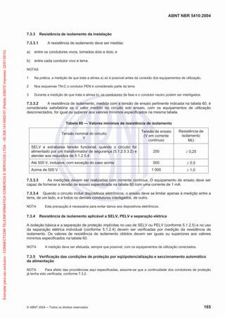 ABNT NBR 5410:2004
© ABNT 2004 ņ Todos os direitos reservados 165
7.3.3 Resistência de isolamento da instalação
7.3.3.1 A resistência de isolamento deve ser medida:
a) entre os condutores vivos, tomados dois a dois; e
b) entre cada condutor vivo e terra.
NOTAS
1 Na prática, a medição de que trata a alínea a) só é possível antes da conexão dos equipamentos de utilização.
2 Nos esquemas TN-C o condutor PEN é considerado parte da terra.
3 Durante a medição de que trata a alínea b), os condutores de fase e o condutor neutro podem ser interligados.
7.3.3.2 A resistência de isolamento, medida com a tensão de ensaio pertinente indicada na tabela 60, é
considerada satisfatória se o valor medido no circuito sob ensaio, com os equipamentos de utilização
desconectados, for igual ou superior aos valores mínimos especificados na mesma tabela.
Tabela 60 — Valores mínimos de resistência de isolamento
Tensão nominal do circuito
V
Tensão de ensaio
(V em corrente
contínua)
Resistência de
isolamento
M:
SELV e extrabaixa tensão funcional, quando o circuito for
alimentado por um transformador de segurança (5.1.2.5.3.2) e
atender aos requisitos de 5.1.2.5.4
250 t 0,25
Até 500 V, inclusive, com exceção do caso acima 500 t 0,5
Acima de 500 V 1 000 t 1,0
7.3.3.3 As medições devem ser realizadas com corrente contínua. O equipamento de ensaio deve ser
capaz de fornecer a tensão de ensaio especificada na tabela 60 com uma corrente de 1 mA.
7.3.3.4 Quando o circuito incluir dispositivos eletrônicos, o ensaio deve se limitar apenas à medição entre a
terra, de um lado, e a todos os demais condutores interligados, de outro.
NOTA Esta precaução é necessária para evitar danos aos dispositivos eletrônicos.
7.3.4 Resistência de isolamento aplicável a SELV, PELV e separação elétrica
A isolação básica e a separação de proteção implícitas no uso de SELV ou PELV (conforme 5.1.2.5) e no uso
da separação elétrica individual (conforme 5.1.2.4) devem ser verificadas por medição da resistência de
isolamento. Os valores de resistência de isolamento obtidos devem ser iguais ou superiores aos valores
mínimos especificados na tabela 60.
NOTA A medição deve ser efetuada, sempre que possível, com os equipamentos de utilização conectados.
7.3.5 Verificação das condições de proteção por eqüipotencialização e seccionamento automático
da alimentação
NOTA Para efeito das providências aqui especificadas, assume-se que a continuidade dos condutores de proteção
já tenha sido verificada, conforme 7.3.2.
Exemplar
para
uso
exclusivo
-
CONNECTCOM
TELEINFORMATICA
COMERCIO
E
SERVICOS
LTDA
-
00.308.141/0002-57
(Pedido
208272
Impresso:
22/01/2010)
 