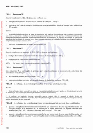 ABNT NBR 5410:2004
166 © ABNT 2004 ņ Todos os direitos reservados
7.3.5.1 Esquemas TN
A conformidade com 5.1.2.2.4.2-d) deve ser verificada por:
a) medição da impedância do percurso da corrente de falta (ver 7.3.5.5); e
b) verificação das características do dispositivo de proteção associado (inspeção visual e, para dispositivos
DR, ensaio).
NOTAS
1 A medição indicada na alínea a) pode ser substituída pela medição da resistência dos condutores de proteção
(ver anexo L). Mas tanto a medição da impedância do percurso da corrente de falta quanto a medição da resistência dos
condutores de proteção podem ser dispensadas se os cálculos da impedância do percurso da corrente de falta ou da
resistência dos condutores de proteção forem disponíveis e a disposição da instalação for tal que permita a verificação do
comprimento e da seção dos condutores.
2 Ver anexo H para exemplos de ensaios em dispositivos DR.
7.3.5.2 Esquemas TT
A conformidade com os requisitos de 5.1.2.2.4.3-b) deve ser verificada por:
a) medição da resistência de aterramento das massas da instalação (ver 7.3.5.4); e
b) inspeção visual e ensaio dos dispositivos DR.
NOTA Ver anexo H para exemplos de ensaios em dispositivos DR.
7.3.5.3 Esquemas IT
Nos esquemas IT, a verificação da proteção por eqüipotencialização e seccionamento automático da
alimentação deve abranger:
a) a corrente de primeira falta, conforme 7.3.5.3.1; e
b) o atendimento às prescrições referentes à situação de dupla falta, conforme 7.3.5.3.2.
7.3.5.3.1 A verificação da corrente de primeira falta deve ser por cálculo ou medição.
NOTAS
1 Essa verificação não é necessária se todas as massas da instalação estiverem ligadas ao eletrodo de aterramento
da alimentação (o que pressupõe alimentação aterrada por meio de impedância).
2 A medição, em particular, torna-se necessária apenas quando não for possível o cálculo, devido ao
desconhecimento dos parâmetros envolvidos. Na realização da medição, devem ser tomadas precauções para evitar os
perigos decorrentes de uma dupla falta.
7.3.5.3.2 A verificação das condições de proteção em caso de dupla falta comporta duas possibilidades:
a) quando a situação do aterramento das massas for tal que a ocorrência de uma segunda falta resulte em
situação análoga à do esquema TN, as verificações a serem efetuadas são aquelas descritas nas
alíneas a) e b) de 7.3.5.1, devendo o resultado ser conforme 5.1.2.2.4.4-e);
b) quando a situação do aterramento das massas for tal que a ocorrência de uma segunda falta resulte em
situação análoga à do esquema TT, as verificações a serem efetuadas são aquelas descritas em 7.3.5.2.
Exemplar
para
uso
exclusivo
-
CONNECTCOM
TELEINFORMATICA
COMERCIO
E
SERVICOS
LTDA
-
00.308.141/0002-57
(Pedido
208272
Impresso:
22/01/2010)
 