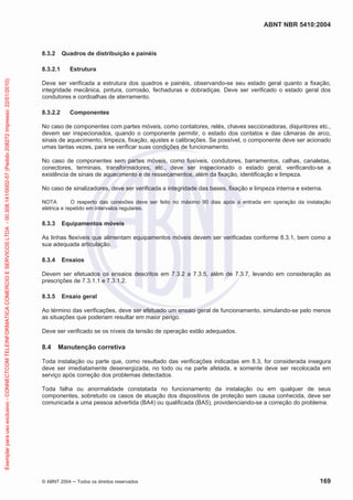 ABNT NBR 5410:2004
© ABNT 2004 ņ Todos os direitos reservados 169
8.3.2 Quadros de distribuição e painéis
8.3.2.1 Estrutura
Deve ser verificada a estrutura dos quadros e painéis, observando-se seu estado geral quanto a fixação,
integridade mecânica, pintura, corrosão, fechaduras e dobradiças. Deve ser verificado o estado geral dos
condutores e cordoalhas de aterramento.
8.3.2.2 Componentes
No caso de componentes com partes móveis, como contatores, relés, chaves seccionadoras, disjuntores etc.,
devem ser inspecionados, quando o componente permitir, o estado dos contatos e das câmaras de arco,
sinais de aquecimento, limpeza, fixação, ajustes e calibrações. Se possível, o componente deve ser acionado
umas tantas vezes, para se verificar suas condições de funcionamento.
No caso de componentes sem partes móveis, como fusíveis, condutores, barramentos, calhas, canaletas,
conectores, terminais, transformadores, etc., deve ser inspecionado o estado geral, verificando-se a
existência de sinais de aquecimento e de ressecamentos, além da fixação, identificação e limpeza.
No caso de sinalizadores, deve ser verificada a integridade das bases, fixação e limpeza interna e externa.
NOTA O reaperto das conexões deve ser feito no máximo 90 dias após a entrada em operação da instalação
elétrica e repetido em intervalos regulares.
8.3.3 Equipamentos móveis
As linhas flexíveis que alimentam equipamentos móveis devem ser verificadas conforme 8.3.1, bem como a
sua adequada articulação.
8.3.4 Ensaios
Devem ser efetuados os ensaios descritos em 7.3.2 a 7.3.5, além de 7.3.7, levando em consideração as
prescrições de 7.3.1.1 e 7.3.1.2.
8.3.5 Ensaio geral
Ao término das verificações, deve ser efetuado um ensaio geral de funcionamento, simulando-se pelo menos
as situações que poderiam resultar em maior perigo.
Deve ser verificado se os níveis da tensão de operação estão adequados.
8.4 Manutenção corretiva
Toda instalação ou parte que, como resultado das verificações indicadas em 8.3, for considerada insegura
deve ser imediatamente desenergizada, no todo ou na parte afetada, e somente deve ser recolocada em
serviço após correção dos problemas detectados.
Toda falha ou anormalidade constatada no funcionamento da instalação ou em qualquer de seus
componentes, sobretudo os casos de atuação dos dispositivos de proteção sem causa conhecida, deve ser
comunicada a uma pessoa advertida (BA4) ou qualificada (BA5), providenciando-se a correção do problema.
Exemplar
para
uso
exclusivo
-
CONNECTCOM
TELEINFORMATICA
COMERCIO
E
SERVICOS
LTDA
-
00.308.141/0002-57
(Pedido
208272
Impresso:
22/01/2010)
 