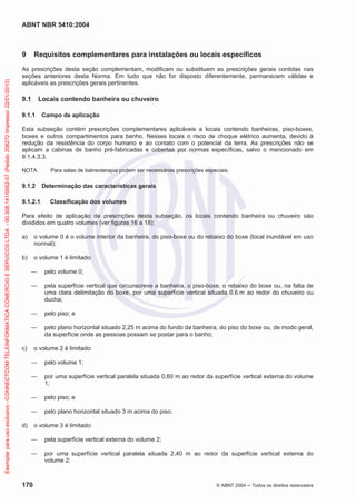 ABNT NBR 5410:2004
170 © ABNT 2004 ņ Todos os direitos reservados
9 Requisitos complementares para instalações ou locais específicos
As prescrições desta seção complementam, modificam ou substituem as prescrições gerais contidas nas
seções anteriores desta Norma. Em tudo que não for disposto diferentemente, permanecem válidas e
aplicáveis as prescrições gerais pertinentes.
9.1 Locais contendo banheira ou chuveiro
9.1.1 Campo de aplicação
Esta subseção contém prescrições complementares aplicáveis a locais contendo banheiras, piso-boxes,
boxes e outros compartimentos para banho. Nesses locais o risco de choque elétrico aumenta, devido à
redução da resistência do corpo humano e ao contato com o potencial da terra. As prescrições não se
aplicam a cabinas de banho pré-fabricadas e cobertas por normas específicas, salvo o mencionado em
9.1.4.3.3.
NOTA Para salas de balneoterapia podem ser necessárias prescrições especiais.
9.1.2 Determinação das características gerais
9.1.2.1 Classificação dos volumes
Para efeito de aplicação de prescrições desta subseção, os locais contendo banheira ou chuveiro são
divididos em quatro volumes (ver figuras 16 a 18):
a) o volume 0 é o volume interior da banheira, do piso-boxe ou do rebaixo do boxe (local inundável em uso
normal);
b) o volume 1 é limitado:
ʊ pelo volume 0;
ʊ pela superfície vertical que circunscreve a banheira, o piso-boxe, o rebaixo do boxe ou, na falta de
uma clara delimitação do boxe, por uma superfície vertical situada 0,6 m ao redor do chuveiro ou
ducha;
ʊ pelo piso; e
ʊ pelo plano horizontal situado 2,25 m acima do fundo da banheira, do piso do boxe ou, de modo geral,
da superfície onde as pessoas possam se postar para o banho;
c) o volume 2 é limitado:
ʊ pelo volume 1;
ʊ por uma superfície vertical paralela situada 0,60 m ao redor da superfície vertical externa do volume
1;
ʊ pelo piso; e
ʊ pelo plano horizontal situado 3 m acima do piso;
d) o volume 3 é limitado:
ʊ pela superfície vertical externa do volume 2;
ʊ por uma superfície vertical paralela situada 2,40 m ao redor da superfície vertical externa do
volume 2;
Exemplar
para
uso
exclusivo
-
CONNECTCOM
TELEINFORMATICA
COMERCIO
E
SERVICOS
LTDA
-
00.308.141/0002-57
(Pedido
208272
Impresso:
22/01/2010)
 