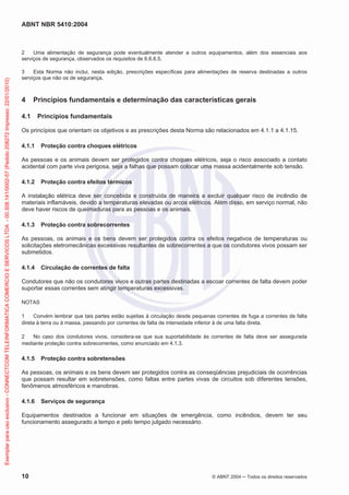 ABNT NBR 5410:2004
10 © ABNT 2004 ņ Todos os direitos reservados
2 Uma alimentação de segurança pode eventualmente atender a outros equipamentos, além dos essenciais aos
serviços de segurança, observados os requisitos de 6.6.6.5.
3 Esta Norma não inclui, nesta edição, prescrições específicas para alimentações de reserva destinadas a outros
serviços que não os de segurança.
4 Princípios fundamentais e determinação das características gerais
4.1 Princípios fundamentais
Os princípios que orientam os objetivos e as prescrições desta Norma são relacionados em 4.1.1 a 4.1.15.
4.1.1 Proteção contra choques elétricos
As pessoas e os animais devem ser protegidos contra choques elétricos, seja o risco associado a contato
acidental com parte viva perigosa, seja a falhas que possam colocar uma massa acidentalmente sob tensão.
4.1.2 Proteção contra efeitos térmicos
A instalação elétrica deve ser concebida e construída de maneira a excluir qualquer risco de incêndio de
materiais inflamáveis, devido a temperaturas elevadas ou arcos elétricos. Além disso, em serviço normal, não
deve haver riscos de queimaduras para as pessoas e os animais.
4.1.3 Proteção contra sobrecorrentes
As pessoas, os animais e os bens devem ser protegidos contra os efeitos negativos de temperaturas ou
solicitações eletromecânicas excessivas resultantes de sobrecorrentes a que os condutores vivos possam ser
submetidos.
4.1.4 Circulação de correntes de falta
Condutores que não os condutores vivos e outras partes destinadas a escoar correntes de falta devem poder
suportar essas correntes sem atingir temperaturas excessivas.
NOTAS
1 Convém lembrar que tais partes estão sujeitas à circulação desde pequenas correntes de fuga a correntes de falta
direta à terra ou à massa, passando por correntes de falta de intensidade inferior à de uma falta direta.
2 No caso dos condutores vivos, considera-se que sua suportabilidade às correntes de falta deve ser assegurada
mediante proteção contra sobrecorrentes, como enunciado em 4.1.3.
4.1.5 Proteção contra sobretensões
As pessoas, os animais e os bens devem ser protegidos contra as conseqüências prejudiciais de ocorrências
que possam resultar em sobretensões, como faltas entre partes vivas de circuitos sob diferentes tensões,
fenômenos atmosféricos e manobras.
4.1.6 Serviços de segurança
Equipamentos destinados a funcionar em situações de emergência, como incêndios, devem ter seu
funcionamento assegurado a tempo e pelo tempo julgado necessário.
Exemplar
para
uso
exclusivo
-
CONNECTCOM
TELEINFORMATICA
COMERCIO
E
SERVICOS
LTDA
-
00.308.141/0002-57
(Pedido
208272
Impresso:
22/01/2010)
 
