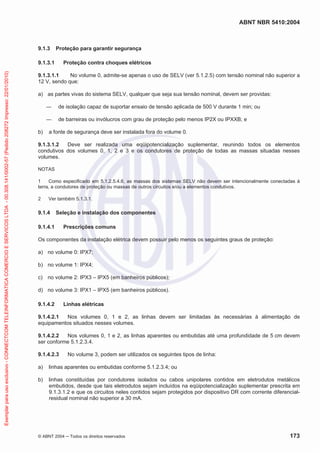 ABNT NBR 5410:2004
© ABNT 2004 ņ Todos os direitos reservados 173
9.1.3 Proteção para garantir segurança
9.1.3.1 Proteção contra choques elétricos
9.1.3.1.1 No volume 0, admite-se apenas o uso de SELV (ver 5.1.2.5) com tensão nominal não superior a
12 V, sendo que:
a) as partes vivas do sistema SELV, qualquer que seja sua tensão nominal, devem ser providas:
ʊ de isolação capaz de suportar ensaio de tensão aplicada de 500 V durante 1 min; ou
ʊ de barreiras ou invólucros com grau de proteção pelo menos IP2X ou IPXXB; e
b) a fonte de segurança deve ser instalada fora do volume 0.
9.1.3.1.2 Deve ser realizada uma eqüipotencialização suplementar, reunindo todos os elementos
condutivos dos volumes 0, 1, 2 e 3 e os condutores de proteção de todas as massas situadas nesses
volumes.
NOTAS
1 Como especificado em 5.1.2.5.4.6, as massas dos sistemas SELV não devem ser intencionalmente conectadas à
terra, a condutores de proteção ou massas de outros circuitos e/ou a elementos condutivos.
2 Ver também 5.1.3.1.
9.1.4 Seleção e instalação dos componentes
9.1.4.1 Prescrições comuns
Os componentes da instalação elétrica devem possuir pelo menos os seguintes graus de proteção:
a) no volume 0: IPX7;
b) no volume 1: IPX4;
c) no volume 2: IPX3 – IPX5 (em banheiros públicos);
d) no volume 3: IPX1 – IPX5 (em banheiros públicos).
9.1.4.2 Linhas elétricas
9.1.4.2.1 Nos volumes 0, 1 e 2, as linhas devem ser limitadas às necessárias à alimentação de
equipamentos situados nesses volumes.
9.1.4.2.2 Nos volumes 0, 1 e 2, as linhas aparentes ou embutidas até uma profundidade de 5 cm devem
ser conforme 5.1.2.3.4.
9.1.4.2.3 No volume 3, podem ser utilizados os seguintes tipos de linha:
a) linhas aparentes ou embutidas conforme 5.1.2.3.4; ou
b) linhas constituídas por condutores isolados ou cabos unipolares contidos em eletrodutos metálicos
embutidos, desde que tais eletrodutos sejam incluídos na eqüipotencialização suplementar prescrita em
9.1.3.1.2 e que os circuitos neles contidos sejam protegidos por dispositivo DR com corrente diferencial-
residual nominal não superior a 30 mA.
Exemplar
para
uso
exclusivo
-
CONNECTCOM
TELEINFORMATICA
COMERCIO
E
SERVICOS
LTDA
-
00.308.141/0002-57
(Pedido
208272
Impresso:
22/01/2010)
 