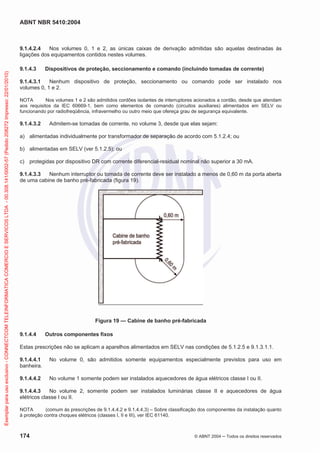 ABNT NBR 5410:2004
174 © ABNT 2004 ņ Todos os direitos reservados
9.1.4.2.4 Nos volumes 0, 1 e 2, as únicas caixas de derivação admitidas são aquelas destinadas às
ligações dos equipamentos contidos nestes volumes.
9.1.4.3 Dispositivos de proteção, seccionamento e comando (incluindo tomadas de corrente)
9.1.4.3.1 Nenhum dispositivo de proteção, seccionamento ou comando pode ser instalado nos
volumes 0, 1 e 2.
NOTA Nos volumes 1 e 2 são admitidos cordões isolantes de interruptores acionados a cordão, desde que atendam
aos requisitos da IEC 60669-1, bem como elementos de comando (circuitos auxiliares) alimentados em SELV ou
funcionando por radiofreqüência, infravermelho ou outro meio que ofereça grau de segurança equivalente.
9.1.4.3.2 Admitem-se tomadas de corrente, no volume 3, desde que elas sejam:
a) alimentadas individualmente por transformador de separação de acordo com 5.1.2.4; ou
b) alimentadas em SELV (ver 5.1.2.5); ou
c) protegidas por dispositivo DR com corrente diferencial-residual nominal não superior a 30 mA.
9.1.4.3.3 Nenhum interruptor ou tomada de corrente deve ser instalado a menos de 0,60 m da porta aberta
de uma cabine de banho pré-fabricada (figura 19).
Figura 19 — Cabine de banho pré-fabricada
9.1.4.4 Outros componentes fixos
Estas prescrições não se aplicam a aparelhos alimentados em SELV nas condições de 5.1.2.5 e 9.1.3.1.1.
9.1.4.4.1 No volume 0, são admitidos somente equipamentos especialmente previstos para uso em
banheira.
9.1.4.4.2 No volume 1 somente podem ser instalados aquecedores de água elétricos classe I ou II.
9.1.4.4.3 No volume 2, somente podem ser instalados luminárias classe II e aquecedores de água
elétricos classe I ou II.
NOTA (comum às prescrições de 9.1.4.4.2 e 9.1.4.4.3) – Sobre classificação dos componentes da instalação quanto
à proteção contra choques elétricos (classes I, II e III), ver IEC 61140.
Exemplar
para
uso
exclusivo
-
CONNECTCOM
TELEINFORMATICA
COMERCIO
E
SERVICOS
LTDA
-
00.308.141/0002-57
(Pedido
208272
Impresso:
22/01/2010)
 