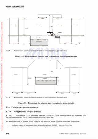 ABNT NBR 5410:2004
176 © ABNT 2004 ņ Todos os direitos reservados
NOTA As dimensões podem ser medidas levando-se em conta paredes e divisões fixas.
Figura 20 — Dimensões dos volumes para reservatórios de piscinas e lava-pés
NOTA As dimensões podem ser medidas levando-se em conta paredes e divisões fixas.
Figura 21 — Dimensões dos volumes para reservatórios acima do solo
9.2.3 Proteção para garantir segurança
9.2.3.1 Proteção contra choques elétricos
9.2.3.1.1 Nos volumes 0 e 1, admite-se apenas o uso de SELV com tensão nominal não superior a 12 V
em corrente alternada, ou 30 V em corrente contínua, sendo que:
a) as partes vivas do sistema SELV, qualquer que seja sua tensão nominal, devem ser providas de:
ʊ isolação capaz de suportar ensaio de tensão aplicada de 500 V durante 1 min; ou
Exemplar
para
uso
exclusivo
-
CONNECTCOM
TELEINFORMATICA
COMERCIO
E
SERVICOS
LTDA
-
00.308.141/0002-57
(Pedido
208272
Impresso:
22/01/2010)
 