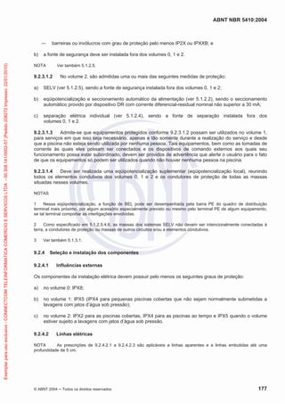 ABNT NBR 5410:2004
© ABNT 2004 ņ Todos os direitos reservados 177
ʊ barreiras ou invólucros com grau de proteção pelo menos IP2X ou IPXXB; e
b) a fonte de segurança deve ser instalada fora dos volumes 0, 1 e 2.
NOTA Ver também 5.1.2.5.
9.2.3.1.2 No volume 2, são admitidas uma ou mais das seguintes medidas de proteção:
a) SELV (ver 5.1.2.5), sendo a fonte de segurança instalada fora dos volumes 0, 1 e 2;
b) eqüipotencialização e seccionamento automático da alimentação (ver 5.1.2.2), sendo o seccionamento
automático provido por dispositivo DR com corrente diferencial-residual nominal não superior a 30 mA;
c) separação elétrica individual (ver 5.1.2.4), sendo a fonte de separação instalada fora dos
volumes 0, 1 e 2.
9.2.3.1.3 Admite-se que equipamentos protegidos conforme 9.2.3.1.2 possam ser utilizados no volume 1,
para serviços em que isso seja necessário, apenas e tão somente durante a realização do serviço e desde
que a piscina não esteja sendo utilizada por nenhuma pessoa. Tais equipamentos, bem como as tomadas de
corrente às quais eles possam ser conectados e os dispositivos de comando externos aos quais seu
funcionamento possa estar subordinado, devem ser providos de advertência que alerte o usuário para o fato
de que os equipamentos só podem ser utilizados quando não houver nenhuma pessoa na piscina.
9.2.3.1.4 Deve ser realizada uma eqüipotencialização suplementar (eqüipotencialização local), reunindo
todos os elementos condutivos dos volumes 0, 1 e 2 e os condutores de proteção de todas as massas
situadas nesses volumes.
NOTAS
1 Nessa eqüipotencialização, a função de BEL pode ser desempenhada pela barra PE do quadro de distribuição
terminal mais próximo, por algum acessório especialmente previsto ou mesmo pelo terminal PE de algum equipamento,
se tal terminal comportar as interligações envolvidas.
2 Como especificado em 5.1.2.5.4.6, as massas dos sistemas SELV não devem ser intencionalmente conectadas à
terra, a condutores de proteção ou massas de outros circuitos e/ou a elementos condutivos.
3 Ver também 5.1.3.1.
9.2.4 Seleção e instalação dos componentes
9.2.4.1 Influências externas
Os componentes da instalação elétrica devem possuir pelo menos os seguintes graus de proteção:
a) no volume 0: IPX8;
b) no volume 1: IPX5 (IPX4 para pequenas piscinas cobertas que não sejam normalmente submetidas a
lavagens com jatos d’água sob pressão);
c) no volume 2: IPX2 para as piscinas cobertas, IPX4 para as piscinas ao tempo e IPX5 quando o volume
estiver sujeito a lavagens com jatos d’água sob pressão.
9.2.4.2 Linhas elétricas
NOTA As prescrições de 9.2.4.2.1 a 9.2.4.2.3 são aplicáveis a linhas aparentes e a linhas embutidas até uma
profundidade de 5 cm.
Exemplar
para
uso
exclusivo
-
CONNECTCOM
TELEINFORMATICA
COMERCIO
E
SERVICOS
LTDA
-
00.308.141/0002-57
(Pedido
208272
Impresso:
22/01/2010)
 