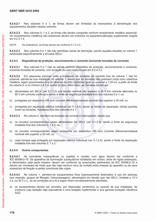 ABNT NBR 5410:2004
178 © ABNT 2004 ņ Todos os direitos reservados
9.2.4.2.1 Nos volumes 0 e 1, as linhas devem ser limitadas às necessárias à alimentação dos
equipamentos situados nesses volumes.
9.2.4.2.2 Nos volumes 0, 1 e 2, as linhas não devem comportar nenhum revestimento metálico acessível.
Os revestimentos metálicos não acessíveis devem ser incluídos na eqüipotencialização suplementar exigida
em 9.2.3.1.4.
NOTA De preferência, as linhas devem ser conforme 5.1.2.3.4.
9.2.4.2.3 Nos volumes 0 e 1 não são admitidas caixas de derivação, exceto aquelas situadas no volume 1
destinadas especificamente a circuitos SELV.
9.2.4.3 Dispositivos de proteção, seccionamento e comando (incluindo tomadas de corrente)
9.2.4.3.1 Nos volumes 0 e 1 não se admite nenhum dispositivo de proteção, seccionamento e comando,
incluindo tomadas de corrente, com exceção do caso especificado em 9.2.4.3.2.
9.2.4.3.2 Em pequenas piscinas onde a instalação de tomadas de corrente fora do volume 1 não for
possível, admite-se sua instalação no volume 1, desde que as tomadas não possuam corpo e/ou cobertura
metálica, sejam posicionadas fora do alcance da mão (distância igual ou superior a 1,25 m), a partir do limite
do volume 0, e no mínimo a 0,3 m acima do piso. Além disso, as tomadas devem ser:
a) alimentadas em SELV (ver 5.1.2.5) sob tensão nominal não superior a 25 V em corrente alternada ou
60 V em corrente contínua e sendo a fonte de segurança instalada fora dos volumes 0 e 1; ou
b) protegidas por dispositivo DR com corrente diferencial-residual nominal não superior a 30 mA; ou
c) protegidas por separação elétrica individual (ver 5.1.2.4), sendo as fontes de separação, tantas quantas
forem as tomadas, instaladas fora dos volumes 0 e 1.
9.2.4.3.3 No volume 2, admitem-se tomadas de corrente e interruptores, desde que:
a) os circuitos correspondentes sejam alimentados em SELV (ver 5.1.2.5), sendo a fonte de segurança
instalada fora dos volumes 0, 1 e 2; ou
b) os circuitos correspondentes sejam protegidos por dispositivo DR com corrente diferencial-residual
nominal não superior a 30 mA; ou
c) cada tomada seja protegida por separação elétrica individual (ver 5.1.2.4), sendo a fonte de separação
instalada fora dos volumes 0, 1 e 2.
9.2.4.4 Outros componentes
9.2.4.4.1 As luminárias subaquáticas ou sujeitas a contato com água devem ser conforme a
IEC 60598-2-18. Os aparelhos de iluminação subaquáticos instalados em nichos, atrás de vigias estanques,
e alimentados pela parte traseira, devem ser conforme as prescrições pertinentes da IEC 60598-2-18 e
devem ser montados de modo que não haja nenhum risco de contato entre massas do aparelho ou de seus
acessórios de fixação e partes condutivas das vigias.
9.2.4.4.2 No volume 1, admitem-se equipamentos fixos expressamente destinados a uso em piscinas
(por exemplo, grupos de filtração, hidromassagem), alimentados em tensão que não SELV, limitada a 12 V
c.a. ou 30 V c.c., se as condições a) a d) a seguir forem simultaneamente atendidas:
a) os equipamentos devem ser providos, por disposição construtiva ou quando de sua instalação, de
invólucro cuja isolação seja equivalente a uma isolação suplementar e que garanta proteção mecânica
AG2;
Exemplar
para
uso
exclusivo
-
CONNECTCOM
TELEINFORMATICA
COMERCIO
E
SERVICOS
LTDA
-
00.308.141/0002-57
(Pedido
208272
Impresso:
22/01/2010)
 