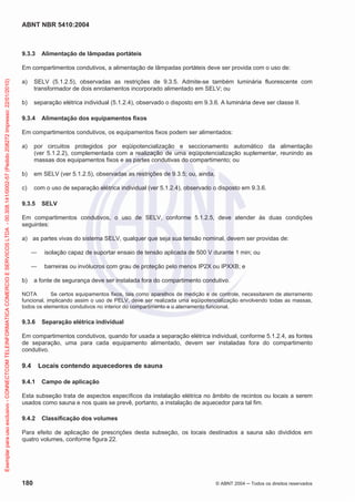 ABNT NBR 5410:2004
180 © ABNT 2004 ņ Todos os direitos reservados
9.3.3 Alimentação de lâmpadas portáteis
Em compartimentos condutivos, a alimentação de lâmpadas portáteis deve ser provida com o uso de:
a) SELV (5.1.2.5), observadas as restrições de 9.3.5. Admite-se também luminária fluorescente com
transformador de dois enrolamentos incorporado alimentado em SELV; ou
b) separação elétrica individual (5.1.2.4), observado o disposto em 9.3.6. A luminária deve ser classe II.
9.3.4 Alimentação dos equipamentos fixos
Em compartimentos condutivos, os equipamentos fixos podem ser alimentados:
a) por circuitos protegidos por eqüipotencialização e seccionamento automático da alimentação
(ver 5.1.2.2), complementada com a realização de uma eqüipotencialização suplementar, reunindo as
massas dos equipamentos fixos e as partes condutivas do compartimento; ou
b) em SELV (ver 5.1.2.5), observadas as restrições de 9.3.5; ou, ainda,
c) com o uso de separação elétrica individual (ver 5.1.2.4), observado o disposto em 9.3.6.
9.3.5 SELV
Em compartimentos condutivos, o uso de SELV, conforme 5.1.2.5, deve atender às duas condições
seguintes:
a) as partes vivas do sistema SELV, qualquer que seja sua tensão nominal, devem ser providas de:
ʊ isolação capaz de suportar ensaio de tensão aplicada de 500 V durante 1 min; ou
ʊ barreiras ou invólucros com grau de proteção pelo menos IP2X ou IPXXB; e
b) a fonte de segurança deve ser instalada fora do compartimento condutivo.
NOTA Se certos equipamentos fixos, tais como aparelhos de medição e de controle, necessitarem de aterramento
funcional, implicando assim o uso de PELV, deve ser realizada uma eqüipotencialização envolvendo todas as massas,
todos os elementos condutivos no interior do compartimento e o aterramento funcional.
9.3.6 Separação elétrica individual
Em compartimentos condutivos, quando for usada a separação elétrica individual, conforme 5.1.2.4, as fontes
de separação, uma para cada equipamento alimentado, devem ser instaladas fora do compartimento
condutivo.
9.4 Locais contendo aquecedores de sauna
9.4.1 Campo de aplicação
Esta subseção trata de aspectos específicos da instalação elétrica no âmbito de recintos ou locais a serem
usados como sauna e nos quais se prevê, portanto, a instalação de aquecedor para tal fim.
9.4.2 Classificação dos volumes
Para efeito de aplicação de prescrições desta subseção, os locais destinados a sauna são divididos em
quatro volumes, conforme figura 22.
Exemplar
para
uso
exclusivo
-
CONNECTCOM
TELEINFORMATICA
COMERCIO
E
SERVICOS
LTDA
-
00.308.141/0002-57
(Pedido
208272
Impresso:
22/01/2010)
 