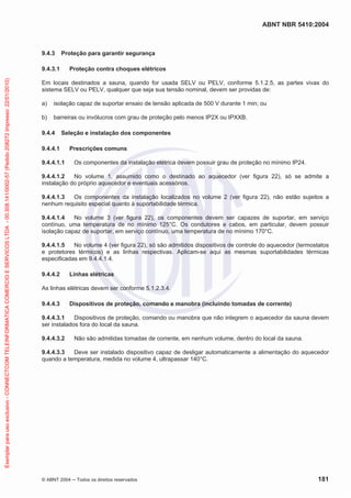 ABNT NBR 5410:2004
© ABNT 2004 ņ Todos os direitos reservados 181
9.4.3 Proteção para garantir segurança
9.4.3.1 Proteção contra choques elétricos
Em locais destinados a sauna, quando for usada SELV ou PELV, conforme 5.1.2.5, as partes vivas do
sistema SELV ou PELV, qualquer que seja sua tensão nominal, devem ser providas de:
a) isolação capaz de suportar ensaio de tensão aplicada de 500 V durante 1 min; ou
b) barreiras ou invólucros com grau de proteção pelo menos IP2X ou IPXXB.
9.4.4 Seleção e instalação dos componentes
9.4.4.1 Prescrições comuns
9.4.4.1.1 Os componentes da instalação elétrica devem possuir grau de proteção no mínimo IP24.
9.4.4.1.2 No volume 1, assumido como o destinado ao aquecedor (ver figura 22), só se admite a
instalação do próprio aquecedor e eventuais acessórios.
9.4.4.1.3 Os componentes da instalação localizados no volume 2 (ver figura 22), não estão sujeitos a
nenhum requisito especial quanto à suportabilidade térmica.
9.4.4.1.4 No volume 3 (ver figura 22), os componentes devem ser capazes de suportar, em serviço
contínuo, uma temperatura de no mínimo 125°C. Os condutores e cabos, em particular, devem possuir
isolação capaz de suportar, em serviço contínuo, uma temperatura de no mínimo 170°C.
9.4.4.1.5 No volume 4 (ver figura 22), só são admitidos dispositivos de controle do aquecedor (termostatos
e protetores térmicos) e as linhas respectivas. Aplicam-se aqui as mesmas suportabilidades térmicas
especificadas em 9.4.4.1.4.
9.4.4.2 Linhas elétricas
As linhas elétricas devem ser conforme 5.1.2.3.4.
9.4.4.3 Dispositivos de proteção, comando e manobra (incluindo tomadas de corrente)
9.4.4.3.1 Dispositivos de proteção, comando ou manobra que não integrem o aquecedor da sauna devem
ser instalados fora do local da sauna.
9.4.4.3.2 Não são admitidas tomadas de corrente, em nenhum volume, dentro do local da sauna.
9.4.4.3.3 Deve ser instalado dispositivo capaz de desligar automaticamente a alimentação do aquecedor
quando a temperatura, medida no volume 4, ultrapassar 140°C.
Exemplar
para
uso
exclusivo
-
CONNECTCOM
TELEINFORMATICA
COMERCIO
E
SERVICOS
LTDA
-
00.308.141/0002-57
(Pedido
208272
Impresso:
22/01/2010)
 