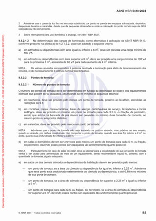 ABNT NBR 5410:2004
© ABNT 2004 ņ Todos os direitos reservados 183
2 Admite-se que o ponto de luz fixo no teto seja substituído por ponto na parede em espaços sob escada, depósitos,
despensas, lavabos e varandas, desde que de pequenas dimensões e onde a colocação do ponto no teto seja de difícil
execução ou não conveniente.
3 Sobre interruptores para uso doméstico e análogo, ver ABNT NBR 6527.
9.5.2.1.2 Na determinação das cargas de iluminação, como alternativa à aplicação da ABNT NBR 5413,
conforme prescrito na alínea a) de 4.2.1.2.2, pode ser adotado o seguinte critério:
a) em cômodos ou dependências com área igual ou inferior a 6 m2
, deve ser prevista uma carga mínima de
100 VA;
b) em cômodo ou dependências com área superior a 6 m2
, deve ser prevista uma carga mínima de 100 VA
para os primeiros 6 m2
, acrescida de 60 VA para cada aumento de 4 m2
inteiros.
NOTA Os valores apurados correspondem à potência destinada a iluminação para efeito de dimensionamento dos
circuitos, e não necessariamente à potência nominal das lâmpadas.
9.5.2.2 Pontos de tomada
9.5.2.2.1 Número de pontos de tomada
O número de pontos de tomada deve ser determinado em função da destinação do local e dos equipamentos
elétricos que podem ser aí utilizados, observando-se no mínimo os seguintes critérios:
a) em banheiros, deve ser previsto pelo menos um ponto de tomada, próximo ao lavatório, atendidas as
restrições de 9.1;
b) em cozinhas, copas, copas-cozinhas, áreas de serviço, cozinha-área de serviço, lavanderias e locais
análogos, deve ser previsto no mínimo um ponto de tomada para cada 3,5 m, ou fração, de perímetro,
sendo que acima da bancada da pia devem ser previstas no mínimo duas tomadas de corrente, no
mesmo ponto ou em pontos distintos;
c) em varandas, deve ser previsto pelo menos um ponto de tomada;
NOTA Admite-se que o ponto de tomada não seja instalado na própria varanda, mas próximo ao seu acesso,
quando a varanda, por razões construtivas, não comportar o ponto de tomada, quando sua área for inferior a 2 m
2
ou,
ainda, quando sua profundidade for inferior a 0,80 m.
d) em salas e dormitórios devem ser previstos pelo menos um ponto de tomada para cada 5 m, ou fração,
de perímetro, devendo esses pontos ser espaçados tão uniformemente quanto possível;
NOTA Particularmente no caso de salas de estar, deve-se atentar para a possibilidade de que um ponto de tomada
venha a ser usado para alimentação de mais de um equipamento, sendo recomendável equipá-lo, portanto, com a
quantidade de tomadas julgada adequada.
e) em cada um dos demais cômodos e dependências de habitação devem ser previstos pelo menos:
ʊ um ponto de tomada, se a área do cômodo ou dependência for igual ou inferior a 2,25 m2
. Admite-se
que esse ponto seja posicionado externamente ao cômodo ou dependência, a até 0,80 m no máximo
de sua porta de acesso;
ʊ um ponto de tomada, se a área do cômodo ou dependência for superior a 2,25 m2
e igual ou inferior
a 6 m2
;
ʊ um ponto de tomada para cada 5 m, ou fração, de perímetro, se a área do cômodo ou dependência
for superior a 6 m2
, devendo esses pontos ser espaçados tão uniformemente quanto possível.
Exemplar
para
uso
exclusivo
-
CONNECTCOM
TELEINFORMATICA
COMERCIO
E
SERVICOS
LTDA
-
00.308.141/0002-57
(Pedido
208272
Impresso:
22/01/2010)
 
