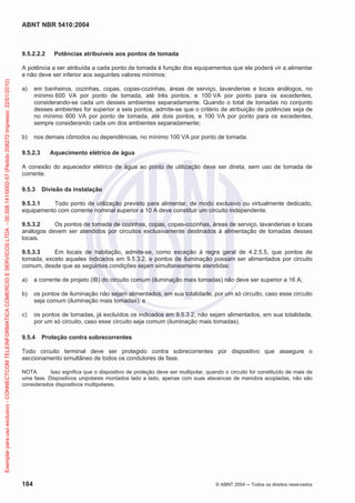 ABNT NBR 5410:2004
184 © ABNT 2004 ņ Todos os direitos reservados
9.5.2.2.2 Potências atribuíveis aos pontos de tomada
A potência a ser atribuída a cada ponto de tomada é função dos equipamentos que ele poderá vir a alimentar
e não deve ser inferior aos seguintes valores mínimos:
a) em banheiros, cozinhas, copas, copas-cozinhas, áreas de serviço, lavanderias e locais análogos, no
mínimo 600 VA por ponto de tomada, até três pontos, e 100 VA por ponto para os excedentes,
considerando-se cada um desses ambientes separadamente. Quando o total de tomadas no conjunto
desses ambientes for superior a seis pontos, admite-se que o critério de atribuição de potências seja de
no mínimo 600 VA por ponto de tomada, até dois pontos, e 100 VA por ponto para os excedentes,
sempre considerando cada um dos ambientes separadamente;
b) nos demais cômodos ou dependências, no mínimo 100 VA por ponto de tomada.
9.5.2.3 Aquecimento elétrico de água
A conexão do aquecedor elétrico de água ao ponto de utilização deve ser direta, sem uso de tomada de
corrente.
9.5.3 Divisão da instalação
9.5.3.1 Todo ponto de utilização previsto para alimentar, de modo exclusivo ou virtualmente dedicado,
equipamento com corrente nominal superior a 10 A deve constituir um circuito independente.
9.5.3.2 Os pontos de tomada de cozinhas, copas, copas-cozinhas, áreas de serviço, lavanderias e locais
análogos devem ser atendidos por circuitos exclusivamente destinados à alimentação de tomadas desses
locais.
9.5.3.3 Em locais de habitação, admite-se, como exceção à regra geral de 4.2.5.5, que pontos de
tomada, exceto aqueles indicados em 9.5.3.2, e pontos de iluminação possam ser alimentados por circuito
comum, desde que as seguintes condições sejam simultaneamente atendidas:
a) a corrente de projeto (IB) do circuito comum (iluminação mais tomadas) não deve ser superior a 16 A;
b) os pontos de iluminação não sejam alimentados, em sua totalidade, por um só circuito, caso esse circuito
seja comum (iluminação mais tomadas); e
c) os pontos de tomadas, já excluídos os indicados em 9.5.3.2, não sejam alimentados, em sua totalidade,
por um só circuito, caso esse circuito seja comum (iluminação mais tomadas).
9.5.4 Proteção contra sobrecorrentes
Todo circuito terminal deve ser protegido contra sobrecorrentes por dispositivo que assegure o
seccionamento simultâneo de todos os condutores de fase.
NOTA Isso significa que o dispositivo de proteção deve ser multipolar, quando o circuito for constituído de mais de
uma fase. Dispositivos unipolares montados lado a lado, apenas com suas alavancas de manobra acopladas, não são
considerados dispositivos multipolares.
Exemplar
para
uso
exclusivo
-
CONNECTCOM
TELEINFORMATICA
COMERCIO
E
SERVICOS
LTDA
-
00.308.141/0002-57
(Pedido
208272
Impresso:
22/01/2010)
 