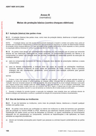 ABNT NBR 5410:2004
186 © ABNT 2004 ņ Todos os direitos reservados
Anexo B
(normativo)
Meios de proteção básica (contra choques elétricos)
B.1 Isolação (básica) das partes vivas
B.1.1 A isolação (básica) das partes vivas, como meio de proteção básica, destina-se a impedir qualquer
contato com partes vivas.
NOTA A isolação básica, que não aquela expressamente destinada a impedir o contato com partes vivas, pode ser
também uma providência indispensável à consecução das condições de segurança no quadro de determinadas medidas
de proteção contra choques elétricos. É o caso da exigência de isolação básica entre circuito separado e a terra, prevista
na separação elétrica individual (5.1.2.4) e nos sistemas SELV e PELV (5.1.2.5).
B.1.2 As partes vivas devem ser completamente recobertas por uma isolação que só possa ser removida
através de sua destruição. Distinguem-se, nesse particular, os componentes montados em fábrica e os
componentes ou partes cuja isolação deve ser provida, completada ou restaurada quando da execução da
instalação elétrica:
a) para os componentes montados em fábrica, a isolação deve atender às prescrições relativas a esses
componentes;
b) para os demais componentes, a isolação deve ser capaz de suportar as solicitações mecânicas,
químicas, elétricas e térmicas às quais possa ser submetida. As tintas, vernizes, lacas e produtos
análogos não são considerados, geralmente, como provendo uma isolação suficiente para garantir
proteção básica.
NOTAS
1 Embora o teor desta prescrição possa induzir a idéia de uma isolação, em especial aquela aplicada durante a
instalação, na forma de resinas e outros materiais de isolação sólida, incluindo fitas de enfaixamento, o sentido de
“isolação” deve ser encarado sempre de modo abrangente. Há várias formas de se prover isolação (básica) a uma parte
viva, mesmo porque uma isolação pode ser sólida, líquida, a gás (por exemplo, o ar) ou qualquer combinação. Uma
dessas formas é envolver a parte viva com um invólucro (ver B.2). Assim, é natural que os dois meios de proteção,
isolação (básica) das partes vivas (B.1) e uso de barreiras ou invólucros (B.2) muitas vezes se confundam.
2 Quando a isolação for provida durante a execução da instalação, essa isolação deve ser verificada através de
ensaios análogos aos destinados a verificar a qualidade da isolação de componentes similares industrializados.
B.2 Uso de barreiras ou invólucros
B.2.1 O uso de barreiras ou invólucros, como meio de proteção básica, destina-se a impedir qualquer
contato com partes vivas.
B.2.2 As partes vivas devem ser confinadas no interior de invólucros ou atrás de barreiras que garantam
grau de proteção no mínimo IPXXB ou IP2X. Admite-se que aberturas maiores possam ocorrer, durante a
substituição de partes (como na troca de lâmpadas ou fusíveis), ou serem necessárias ao funcionamento
adequado de um equipamento ou componente, conforme as especificações a ele aplicáveis, se forem
adotadas as seguintes providências:
a) devem ser tomadas precauções para impedir que pessoas ou animais toquem acidentalmente as partes
vivas;
Exemplar
para
uso
exclusivo
-
CONNECTCOM
TELEINFORMATICA
COMERCIO
E
SERVICOS
LTDA
-
00.308.141/0002-57
(Pedido
208272
Impresso:
22/01/2010)
 