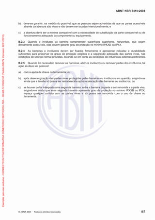 ABNT NBR 5410:2004
© ABNT 2004 ņ Todos os direitos reservados 187
b) deve-se garantir, na medida do possível, que as pessoas sejam advertidas de que as partes acessíveis
através da abertura são vivas e não devem ser tocadas intencionalmente; e
c) a abertura deve ser a mínima compatível com a necessidade de substituição da parte consumível ou de
funcionamento adequado do componente ou equipamento.
B.2.3 Quando o invólucro ou barreira compreender superfícies superiores, horizontais, que sejam
diretamente acessíveis, elas devem garantir grau de proteção no mínimo IPXXD ou IP4X.
B.2.4 As barreiras e invólucros devem ser fixados firmemente e apresentar robustez e durabilidade
suficientes para preservar os graus de proteção exigidos e a separação adequada das partes vivas, nas
condições de serviço normal previstas, levando-se em conta as condições de influências externas pertinentes.
B.2.5 Quando for necessário remover as barreiras, abrir os invólucros ou remover partes dos invólucros, tal
ação só deve ser possível:
a) com a ajuda de chave ou ferramenta; ou
b) após desenergização das partes vivas protegidas pelas barreiras ou invólucros em questão, exigindo-se
ainda que a tensão só possa ser restabelecida após recolocação das barreiras ou invólucros; ou
c) se houver ou for interposta uma segunda barreira, entre a barreira ou parte a ser removida e a parte viva,
exigindo-se ainda que essa segunda barreira apresente grau de proteção no mínimo IPXXB ou IP2X,
impeça qualquer contato com as partes vivas e só possa ser removida com o uso de chave ou
ferramenta.
Exemplar
para
uso
exclusivo
-
CONNECTCOM
TELEINFORMATICA
COMERCIO
E
SERVICOS
LTDA
-
00.308.141/0002-57
(Pedido
208272
Impresso:
22/01/2010)
 