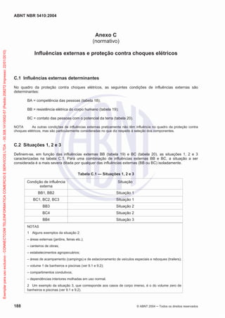 ABNT NBR 5410:2004
188 © ABNT 2004 ņ Todos os direitos reservados
Anexo C
(normativo)
Influências externas e proteção contra choques elétricos
C.1 Influências externas determinantes
No quadro da proteção contra choques elétricos, as seguintes condições de influências externas são
determinantes:
BA = competência das pessoas (tabela 18);
BB = resistência elétrica do corpo humano (tabela 19);
BC = contato das pessoas com o potencial da terra (tabela 20).
NOTA As outras condições de influências externas praticamente não têm influência no quadro da proteção contra
choques elétricos, mas são particularmente consideradas no que diz respeito à seleção dos componentes.
C.2 Situações 1, 2 e 3
Definem-se, em função das influências externas BB (tabela 19) e BC (tabela 20), as situações 1, 2 e 3
caracterizadas na tabela C.1. Para uma combinação de influências externas BB e BC, a situação a ser
considerada é a mais severa ditada por qualquer das influências externas (BB ou BC) isoladamente.
Tabela C.1 — Situações 1, 2 e 3
Condição de influência
externa
Situação
BB1, BB2 Situação 1
BC1, BC2, BC3 Situação 1
BB3 Situação 2
BC4 Situação 2
BB4 Situação 3
NOTAS
1 Alguns exemplos da situação 2:
– áreas externas (jardins, feiras etc.);
– canteiros de obras;
– estabelecimentos agropecuários;
– áreas de acampamento (campings) e de estacionamento de veículos especiais e reboques (trailers);
– volume 1 de banheiros e piscinas (ver 9.1 e 9.2);
– compartimentos condutivos;
– dependências interiores molhadas em uso normal.
2 Um exemplo da situação 3, que corresponde aos casos de corpo imerso, é o do volume zero de
banheiros e piscinas (ver 9.1 e 9.2).
Exemplar
para
uso
exclusivo
-
CONNECTCOM
TELEINFORMATICA
COMERCIO
E
SERVICOS
LTDA
-
00.308.141/0002-57
(Pedido
208272
Impresso:
22/01/2010)
 