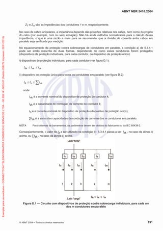 ABNT NBR 5410:2004
© ABNT 2004 ņ Todos os direitos reservados 191
Z1 e Zm são as impedâncias dos condutores 1 e m, respectivamente.
No caso de cabos unipolares, a impedância depende das posições relativas dos cabos, bem como do projeto
do cabo (por exemplo, com ou sem armação). Não há ainda métodos normalizados para o cálculo dessa
impedância, o que é uma razão a mais para se recomendar que a divisão de corrente entre cabos em
paralelo seja verificada por medição.
No equacionamento da proteção contra sobrecargas de condutores em paralelo, a condição a) de 5.3.4.1
pode ser então reescrita de duas formas, dependendo de como esses condutores forem protegidos
(dispositivos de proteção individuais, para cada condutor, ou dispositivo de proteção único):
i) dispositivos de proteção individuais, para cada condutor (ver figura D.1):
zk
nk
Bk I
I
I d
d
ii) dispositivo de proteção único para todos os condutores em paralelo (ver figura D.2):
¦
d
d zk
n
B I
I
I
onde:
Ink é a corrente nominal do dispositivo de proteção do condutor k;
Izk é a capacidade de condução de corrente do condutor k;
In é a corrente nominal do dispositivo de proteção (dispositivo de proteção único);
™Izk é a soma das capacidades de condução de corrente dos m condutores em paralelo.
NOTA Para sistemas de barramentos, os parâmetros devem ser obtidos do fabricante ou da IEC 60439-2.
Conseqüentemente, o valor de Iz a ser utilizado na condição b) 5.3.4.1 passa a ser Izk , no caso da alínea i)
acima, ou ™Izk , no caso da alínea ii) acima.
Figura D.1 — Circuito com dispositivos de proteção contra sobrecarga individuais, para cada um
dos m condutores em paralelo
Exemplar
para
uso
exclusivo
-
CONNECTCOM
TELEINFORMATICA
COMERCIO
E
SERVICOS
LTDA
-
00.308.141/0002-57
(Pedido
208272
Impresso:
22/01/2010)
 