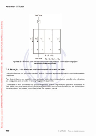 ABNT NBR 5410:2004
192 © ABNT 2004 ņ Todos os direitos reservados
Figura D.2 — Circuito com um único dispositivo de proteção contra sobrecarga para
os m condutores em paralelo
D.3 Proteção contra curtos-circuitos de condutores em paralelo
Quando condutores são ligados em paralelo, deve-se considerar a possibilidade de curto-circuito entre esses
condutores.
Para dois condutores em paralelo, e caso a atuação efetiva de um dispositivo de proteção único não possa
ser assegurada, cada condutor deve ser protegido individualmente.
Quando três ou mais condutores são ligados em paralelo, podem surgir múltiplos percursos de corrente de
falta. Neste caso pode ser necessário prover proteção contra curtos-circuitos em cada uma das extremidades
de cada condutor em paralelo, conforme ilustrado nas figuras D.3 e D.4.
Exemplar
para
uso
exclusivo
-
CONNECTCOM
TELEINFORMATICA
COMERCIO
E
SERVICOS
LTDA
-
00.308.141/0002-57
(Pedido
208272
Impresso:
22/01/2010)
 