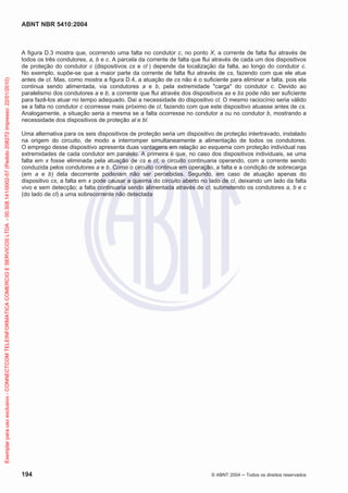 ABNT NBR 5410:2004
194 © ABNT 2004 ņ Todos os direitos reservados
A figura D.3 mostra que, ocorrendo uma falta no condutor c, no ponto X, a corrente de falta flui através de
todos os três condutores, a, b e c. A parcela da corrente de falta que flui através de cada um dos dispositivos
de proteção do condutor c (dispositivos cs e cl ) depende da localização da falta, ao longo do condutor c.
No exemplo, supõe-se que a maior parte da corrente de falta flui através de cs, fazendo com que ele atue
antes de cl. Mas, como mostra a figura D.4, a atuação de cs não é o suficiente para eliminar a falta, pois ela
continua sendo alimentada, via condutores a e b, pela extremidade carga do condutor c. Devido ao
paralelismo dos condutores a e b, a corrente que flui através dos dispositivos as e bs pode não ser suficiente
para fazê-los atuar no tempo adequado. Daí a necessidade do dispositivo cl. O mesmo raciocínio seria válido
se a falta no condutor c ocorresse mais próximo de cl, fazendo com que este dispositivo atuasse antes de cs.
Analogamente, a situação seria a mesma se a falta ocorresse no condutor a ou no condutor b, mostrando a
necessidade dos dispositivos de proteção al e bl.
Uma alternativa para os seis dispositivos de proteção seria um dispositivo de proteção intertravado, instalado
na origem do circuito, de modo a interromper simultaneamente a alimentação de todos os condutores.
O emprego desse dispositivo apresenta duas vantagens em relação ao esquema com proteção individual nas
extremidades de cada condutor em paralelo. A primeira é que, no caso dos dispositivos individuais, se uma
falta em x fosse eliminada pela atuação de cs e cl, o circuito continuaria operando, com a corrente sendo
conduzida pelos condutores a e b. Como o circuito continua em operação, a falta e a condição de sobrecarga
(em a e b) dela decorrente poderiam não ser percebidas. Segundo, em caso de atuação apenas do
dispositivo cs, a falta em x pode causar a queima do circuito aberto no lado de cl, deixando um lado da falta
vivo e sem detecção; a falta continuaria sendo alimentada através de cl, submetendo os condutores a, b e c
(do lado de cl) a uma sobrecorrente não detectada
Exemplar
para
uso
exclusivo
-
CONNECTCOM
TELEINFORMATICA
COMERCIO
E
SERVICOS
LTDA
-
00.308.141/0002-57
(Pedido
208272
Impresso:
22/01/2010)
 