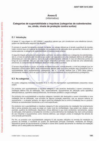 ABNT NBR 5410:2004
© ABNT 2004 ņ Todos os direitos reservados 195
Anexo E
(informativo)
Categorias de suportabilidade a impulsos (categorias de sobretensões
ou, ainda, níveis de proteção contra surtos)
E.1 Introdução
A tabela 31, cuja origem é a IEC 60664-1, especifica valores que, por constituírem uma referência comum,
podem ser identificados segundo três ângulos.
O primeiro é aquele formalmente adotado na tabela: os valores referem-se à tensão suportável de impulso
(valor mínimo) que um material de instalação ou equipamento de utilização deve apresentar, denotando, em
outras palavras, a categoria de suportabilidade a impulsos desse produto.
O segundo ângulo antecede conceitualmente o primeiro: os valores referem-se a categorias de sobretensões,
isto é, a níveis de sobretensão transitória que podem ser esperados em uma instalação elétrica de edificação,
alimentada por uma rede externa, numa situação estatisticamente arbitrada. E isso em diferentes pontos ao
longo de sua extensão. Daí por que esse ângulo antecede o primeiro: como se trata de uma sobretensão
previsível, os componentes da instalação deveriam então poder suportá-la.
O terceiro ângulo fecha o círculo: os valores da tabela traduzem, individualmente, o nível de proteção que um
dispositivo contra surtos (DPS) deve minimamente atender para que essa proteção seja compatível com a
suportabilidade do(s) equipamento(s) protegido(s). Isto é, a tensão residual que o DPS deixa passar,
devidamente instalado, deve ser igual ou menor que a suportabilidade do(s) equipamento(s) protegido(s).
E.2 As categorias
As quatro categorias indicadas na tabela 31 (I, II, III e IV) representam suportabilidades crescentes nessa
ordem.
Os produtos com suportabilidade a impulsos categoria II são produtos destinados a serem conectados à
instalação elétrica fixa da edificação. São, essencialmente, equipamentos de utilização como aparelhos
eletrodomésticos, aparelhos eletroprofissionais, ferramentas portáteis e cargas análogas.
Os produtos com suportabilidade a impulsos categoria I também são destinados a serem conectados a uma
instalação fixa de edificação, mas providos de alguma proteção específica, que se assume externa ao
equipamento — e situada, portanto, em algum ponto da instalação fixa ou entre a instalação fixa e o produto,
limitando as sobretensões transitórias a um nível especificado.
Os produtos com suportabilidade a impulsos categoria III são componentes da instalação fixa propriamente
dita e outros produtos dos quais se exige um maior nível de confiabilidade. Aqui podem ser citados, como
exemplo, quadros de distribuição, disjuntores, linhas elétricas (o que inclui condutores, barramentos, caixas
de derivação, interruptores e tomadas de corrente) e outros elementos da instalação fixa, bem como produtos
de uso industrial e equipamentos, como motores elétricos, que estejam unidos à instalação fixa através de
uma conexão permanente.
Por fim, os produtos com suportabilidade categoria IV são aqueles utilizados na entrada da instalação ou
próximo da entrada, a montante do quadro de distribuição principal. Exemplos: medidores de energia,
dispositivos gerais de seccionamento e proteção e outros itens usados tipicamente na interface da instalação
elétrica com a rede pública de distribuição.
Exemplar
para
uso
exclusivo
-
CONNECTCOM
TELEINFORMATICA
COMERCIO
E
SERVICOS
LTDA
-
00.308.141/0002-57
(Pedido
208272
Impresso:
22/01/2010)
 