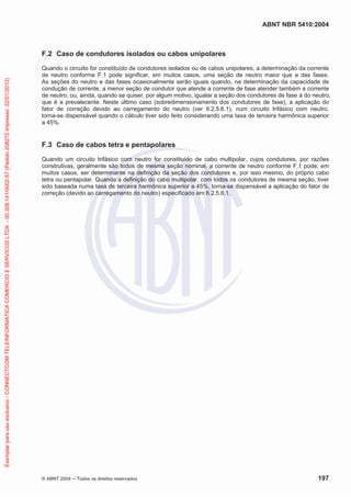ABNT NBR 5410:2004
© ABNT 2004 ņ Todos os direitos reservados 197
F.2 Caso de condutores isolados ou cabos unipolares
Quando o circuito for constituído de condutores isolados ou de cabos unipolares, a determinação da corrente
de neutro conforme F.1 pode significar, em muitos casos, uma seção de neutro maior que a das fases.
As seções do neutro e das fases ocasionalmente serão iguais quando, na determinação da capacidade de
condução de corrente, a menor seção de condutor que atende a corrente de fase atender também a corrente
de neutro; ou, ainda, quando se quiser, por algum motivo, igualar a seção dos condutores de fase à do neutro,
que é a prevalecente. Neste último caso (sobredimensionamento dos condutores de fase), a aplicação do
fator de correção devido ao carregamento do neutro (ver 6.2.5.6.1), num circuito trifásico com neutro,
torna-se dispensável quando o cálculo tiver sido feito considerando uma taxa de terceira harmônica superior
a 45%.
F.3 Caso de cabos tetra e pentapolares
Quando um circuito trifásico com neutro for constituído de cabo multipolar, cujos condutores, por razões
construtivas, geralmente são todos de mesma seção nominal, a corrente de neutro conforme F.1 pode, em
muitos casos, ser determinante na definição da seção dos condutores e, por isso mesmo, do próprio cabo
tetra ou pentapolar. Quando a definição do cabo multipolar, com todos os condutores de mesma seção, tiver
sido baseada numa taxa de terceira harmônica superior a 45%, torna-se dispensável a aplicação do fator de
correção (devido ao carregamento do neutro) especificado em 6.2.5.6.1.
Exemplar
para
uso
exclusivo
-
CONNECTCOM
TELEINFORMATICA
COMERCIO
E
SERVICOS
LTDA
-
00.308.141/0002-57
(Pedido
208272
Impresso:
22/01/2010)
 