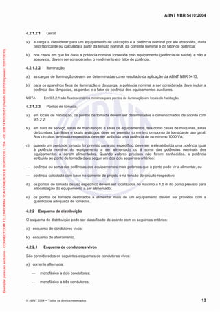 ABNT NBR 5410:2004
© ABNT 2004 ņ Todos os direitos reservados 13
4.2.1.2.1 Geral:
a) a carga a considerar para um equipamento de utilização é a potência nominal por ele absorvida, dada
pelo fabricante ou calculada a partir da tensão nominal, da corrente nominal e do fator de potência;
b) nos casos em que for dada a potência nominal fornecida pelo equipamento (potência de saída), e não a
absorvida, devem ser considerados o rendimento e o fator de potência.
4.2.1.2.2 Iluminação:
a) as cargas de iluminação devem ser determinadas como resultado da aplicação da ABNT NBR 5413;
b) para os aparelhos fixos de iluminação a descarga, a potência nominal a ser considerada deve incluir a
potência das lâmpadas, as perdas e o fator de potência dos equipamentos auxiliares.
NOTA Em 9.5.2.1 são fixados critérios mínimos para pontos de iluminação em locais de habitação.
4.2.1.2.3 Pontos de tomada:
a) em locais de habitação, os pontos de tomada devem ser determinados e dimensionados de acordo com
9.5.2.2;
b) em halls de serviço, salas de manutenção e salas de equipamentos, tais como casas de máquinas, salas
de bombas, barriletes e locais análogos, deve ser previsto no mínimo um ponto de tomada de uso geral.
Aos circuitos terminais respectivos deve ser atribuída uma potência de no mínimo 1000 VA;
c) quando um ponto de tomada for previsto para uso específico, deve ser a ele atribuída uma potência igual
à potência nominal do equipamento a ser alimentado ou à soma das potências nominais dos
equipamentos a serem alimentados. Quando valores precisos não forem conhecidos, a potência
atribuída ao ponto de tomada deve seguir um dos dois seguintes critérios:
ʊ potência ou soma das potências dos equipamentos mais potentes que o ponto pode vir a alimentar, ou
ʊ potência calculada com base na corrente de projeto e na tensão do circuito respectivo;
d) os pontos de tomada de uso específico devem ser localizados no máximo a 1,5 m do ponto previsto para
a localização do equipamento a ser alimentado;
e) os pontos de tomada destinados a alimentar mais de um equipamento devem ser providos com a
quantidade adequada de tomadas.
4.2.2 Esquema de distribuição
O esquema de distribuição pode ser classificado de acordo com os seguintes critérios:
a) esquema de condutores vivos;
b) esquema de aterramento.
4.2.2.1 Esquema de condutores vivos
São considerados os seguintes esquemas de condutores vivos:
a) corrente alternada:
ʊ monofásico a dois condutores;
ʊ monofásico a três condutores;
Exemplar
para
uso
exclusivo
-
CONNECTCOM
TELEINFORMATICA
COMERCIO
E
SERVICOS
LTDA
-
00.308.141/0002-57
(Pedido
208272
Impresso:
22/01/2010)
 