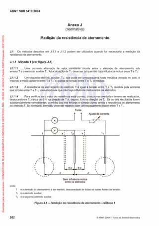 ABNT NBR 5410:2004
202 © ABNT 2004 ņ Todos os direitos reservados
Anexo J
(normativo)
Medição da resistência de aterramento
J.1 Os métodos descritos em J.1.1 e J.1.2 podem ser utilizados quando for necessária a medição da
resistência de aterramento.
J.1.1 Método 1 (ver figura J.1)
J.1.1.1 Uma corrente alternada de valor constante circula entre o eletrodo de aterramento sob
ensaio T e o eletrodo auxiliar T1. A localização de T1 deve ser tal que não haja influência mútua entre T e T1.
J.1.1.2 Um segundo eletrodo auxiliar, T2 , que pode ser uma pequena haste metálica cravada no solo, é
inserido a meio caminho entre T e T1. A queda de tensão entre T e T2 é medida.
J.1.1.3 A resistência de aterramento do eletrodo T é igual à tensão entre T e T2 dividida pela corrente
que circula entre T e T1 , presumindo-se que não haja influência mútua entre os eletrodos.
J.1.1.4 Para verificar se o valor de resistência está correto, duas novas medições devem ser realizadas,
deslocando-se T2 cerca de 6 m na direção de T e, depois, 6 m na direção de T1. Se os três resultados forem
substancialmente semelhantes, a média das três leituras é tomada como sendo a resistência de aterramento
do eletrodo T. Do contrário, o ensaio deve ser repetido com um espaçamento maior entre T e T1.
onde:
T é o eletrodo do aterramento a ser medido, desconectado de todas as outras fontes de tensão;
T1 é o eletrodo auxiliar;
T2 é o segundo eletrodo auxiliar.
Figura J.1 — Medição de resistência de aterramento – Método 1
Exemplar
para
uso
exclusivo
-
CONNECTCOM
TELEINFORMATICA
COMERCIO
E
SERVICOS
LTDA
-
00.308.141/0002-57
(Pedido
208272
Impresso:
22/01/2010)
 