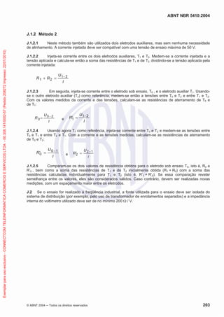 ABNT NBR 5410:2004
© ABNT 2004 ņ Todos os direitos reservados 203
J.1.2 Método 2
J.1.2.1 Neste método também são utilizados dois eletrodos auxiliares, mas sem nenhuma necessidade
de alinhamento. A corrente injetada deve ser compatível com uma tensão de ensaio máxima de 50 V.
J.1.2.2 Injeta-se corrente entre os dois eletrodos auxiliares, T1 e T2. Medem-se a corrente injetada e a
tensão aplicada e calcula-se então a soma das resistências de T1 e de T2, dividindo-se a tensão aplicada pela
corrente injetada:
I
U
R
R 2
1
2
1


J.1.2.3 Em seguida, injeta-se corrente entre o eletrodo sob ensaio, T0 , e o eletrodo auxiliar T1. Usando-
se o outro eletrodo auxiliar (T2) como referência, medem-se então a tensões entre T0 e T2 e entre T1 e T2.
Com os valores medidos da corrente e das tensões, calculam-se as resistências de aterramento de T0 e
de T1:
I
U
R
2
0
0

e
I
U
R 2
1
1

c
J.1.2.4 Usando agora T1 como referência, injeta-se corrente entre T0 e T2 e medem-se as tensões entre
T0 e T1 e entre T2 e T1. Com a corrente e as tensões medidas, calculam-se as resistências de aterramento
de T0 e T2:
I
U
R 1
0
0

c e
I
U
R 1
2
2

c
J.1.2.5 Comparam-se os dois valores de resistência obtidos para o eletrodo sob ensaio T0, isto é, R0 e
R’0 , bem como a soma das resistências de T1 e de T2 inicialmente obtida (R1 + R2) com a soma das
resistências calculadas individualmente para T1 e T2 (isto é, R’1 + R’2). Se essa comparação revelar
semelhança entre os valores, eles são considerados válidos. Caso contrário, devem ser realizadas novas
medições, com um espaçamento maior entre os eletrodos.
J.2 Se o ensaio for realizado à freqüência industrial, a fonte utilizada para o ensaio deve ser isolada do
sistema de distribuição (por exemplo, pelo uso de transformador de enrolamentos separados) e a impedância
interna do voltímetro utilizado deve ser de no mínimo 200 : / V.
Exemplar
para
uso
exclusivo
-
CONNECTCOM
TELEINFORMATICA
COMERCIO
E
SERVICOS
LTDA
-
00.308.141/0002-57
(Pedido
208272
Impresso:
22/01/2010)
 