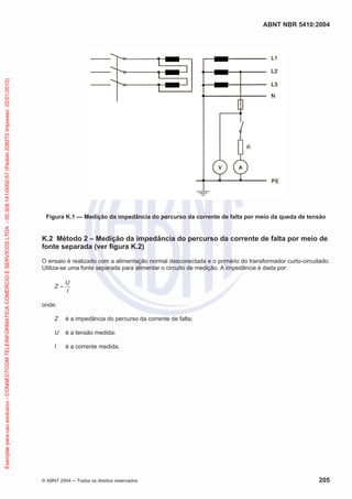 ABNT NBR 5410:2004
© ABNT 2004 ņ Todos os direitos reservados 205
Figura K.1 — Medição da impedância do percurso da corrente de falta por meio da queda de tensão
K.2 Método 2 – Medição da impedância do percurso da corrente de falta por meio de
fonte separada (ver figura K.2)
O ensaio é realizado com a alimentação normal desconectada e o primário do transformador curto-circuitado.
Utiliza-se uma fonte separada para alimentar o circuito de medição. A impedância é dada por:
I
U
Z
onde:
Z é a impedância do percurso da corrente de falta;
U é a tensão medida;
I é a corrente medida.
Exemplar
para
uso
exclusivo
-
CONNECTCOM
TELEINFORMATICA
COMERCIO
E
SERVICOS
LTDA
-
00.308.141/0002-57
(Pedido
208272
Impresso:
22/01/2010)
 