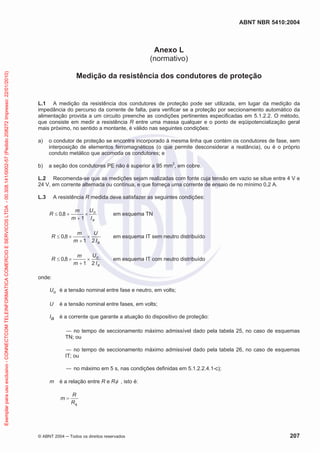 ABNT NBR 5410:2004
© ABNT 2004 ņ Todos os direitos reservados 207
Anexo L
(normativo)
Medição da resistência dos condutores de proteção
L.1 A medição da resistência dos condutores de proteção pode ser utilizada, em lugar da medição da
impedância do percurso da corrente de falta, para verificar se a proteção por seccionamento automático da
alimentação provida a um circuito preenche as condições pertinentes especificadas em 5.1.2.2. O método,
que consiste em medir a resistência R entre uma massa qualquer e o ponto de eqüipotencialização geral
mais próximo, no sentido a montante, é válido nas seguintes condições:
a) o condutor de proteção se encontra incorporado à mesma linha que contém os condutores de fase, sem
interposição de elementos ferromagnéticos (o que permite desconsiderar a reatância), ou é o próprio
conduto metálico que acomoda os condutores; e
b) a seção dos condutores PE não é superior a 95 mm2
, em cobre.
L.2 Recomenda-se que as medições sejam realizadas com fonte cuja tensão em vazio se situe entre 4 V e
24 V, em corrente alternada ou contínua, e que forneça uma corrente de ensaio de no mínimo 0,2 A.
L.3 A resistência R medida deve satisfazer as seguintes condições:
a
o
I
U
m
m
R u

u
d
1
8
,
0 em esquema TN
a
I
U
m
m
R
2
1
8
,
0 u

u
d em esquema IT sem neutro distribuído
a
o
I
U
m
m
R
2
1
8
,
0 u

u
d em esquema IT com neutro distribuído
onde:
Uo é a tensão nominal entre fase e neutro, em volts;
U é a tensão nominal entre fases, em volts;
Ia é a corrente que garante a atuação do dispositivo de proteção:
ʊ no tempo de seccionamento máximo admissível dado pela tabela 25, no caso de esquemas
TN; ou
ʊ no tempo de seccionamento máximo admissível dado pela tabela 26, no caso de esquemas
IT; ou
ʊ no máximo em 5 s, nas condições definidas em 5.1.2.2.4.1-c);
m é a relação entre R e RI , isto é:
I
R
R
m
Exemplar
para
uso
exclusivo
-
CONNECTCOM
TELEINFORMATICA
COMERCIO
E
SERVICOS
LTDA
-
00.308.141/0002-57
(Pedido
208272
Impresso:
22/01/2010)
 