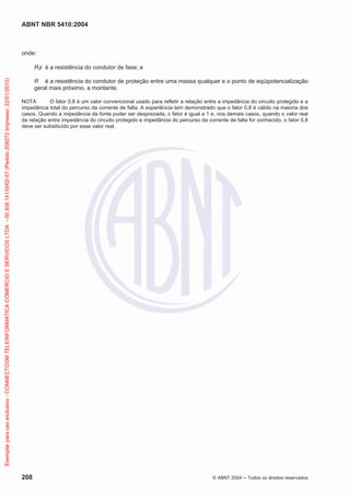 ABNT NBR 5410:2004
208 © ABNT 2004 ņ Todos os direitos reservados
onde:
RI é a resistência do condutor de fase; e
R é a resistência do condutor de proteção entre uma massa qualquer e o ponto de eqüipotencialização
geral mais próximo, a montante.
NOTA O fator 0,8 é um valor convencional usado para refletir a relação entre a impedância do circuito protegido e a
impedância total do percurso da corrente de falta. A experiência tem demonstrado que o fator 0,8 é válido na maioria dos
casos. Quando a impedância da fonte puder ser desprezada, o fator é igual a 1 e, nos demais casos, quando o valor real
da relação entre impedância do circuito protegido e impedância do percurso da corrente de falta for conhecido, o fator 0,8
deve ser substituído por esse valor real.
Exemplar
para
uso
exclusivo
-
CONNECTCOM
TELEINFORMATICA
COMERCIO
E
SERVICOS
LTDA
-
00.308.141/0002-57
(Pedido
208272
Impresso:
22/01/2010)
 