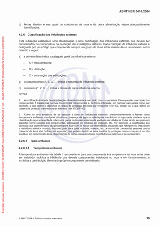 ABNT NBR 5410:2004
© ABNT 2004 ņ Todos os direitos reservados 19
c) linhas abertas e nas quais os condutores de uma e de outra alimentação sejam adequadamente
identificados.
4.2.6 Classificação das influências externas
Esta subseção estabelece uma classificação e uma codificação das influências externas que devem ser
consideradas na concepção e na execução das instalações elétricas. Cada condição de influência externa é
designada por um código que compreende sempre um grupo de duas letras maiúsculas e um número, como
descrito a seguir:
a) a primeira letra indica a categoria geral da influência externa:
ʊ A = meio ambiente;
ʊ B = utilização;
ʊ C = construção das edificações;
b) a segunda letra (A, B, C, ...) indica a natureza da influência externa;
c) o número (1, 2, 3, ...) indica a classe de cada influência externa.
NOTAS
1 A codificação indicada nesta subseção não é destinada à marcação dos componentes. Essa questão (marcação dos
componentes) é tratada nas normas dos próprios componentes e, de forma integrada, em normas mais gerais como, por
exemplo, a que define e classifica os graus de proteção providos por invólucros (ver IEC 60529) ou a que define as
classes de proteção contra choques elétricos (ver IEC 61140).
2 Como há uma tendência de se associar a idéia de “influências externas” predominantemente a fatores como
temperatura ambiente, condições climáticas, presença de água e solicitações mecânicas, é importante destacar que a
classificação aqui apresentada cobre uma gama muito mais extensa de variáveis de influência, todas tendo seu peso em
aspectos como seleção dos componentes, adequação de medidas de proteção, etc. Por exemplo, a qualificação das
pessoas (sua consciência e seu preparo para lidar com os riscos da eletricidade), situações que reforçam ou prejudicam
a resistência elétrica do corpo humano (pele seca, pele molhada, imersão, etc.) e o nível de contato das pessoas com o
potencial da terra são “influências externas” que podem decidir se uma medida de proteção contra choques é ou não
aceitável em determinado local, dependendo de como essas condições de influências externas aí se apresentam.
4.2.6.1 Meio ambiente
4.2.6.1.1 Temperatura ambiente
A temperatura ambiente (ver tabela 1) a considerar para um componente é a temperatura no local onde deve
ser instalado, incluída a influência dos demais componentes instalados no local e em funcionamento, e
excluída a contribuição térmica do próprio componente considerado.
Exemplar
para
uso
exclusivo
-
CONNECTCOM
TELEINFORMATICA
COMERCIO
E
SERVICOS
LTDA
-
00.308.141/0002-57
(Pedido
208272
Impresso:
22/01/2010)
 