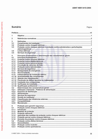 ABNT NBR 5410:2004
© ABNT 2004 ņ Todos os direitos reservados iii
Sumário Página
Prefácio..............................................................................................................................................................vii
1 Objetivo ..................................................................................................................................................1
2 Referências normativas........................................................................................................................2
3 Definições ..............................................................................................................................................7
3.1 Componentes da instalação.................................................................................................................7
3.2 Proteção contra choques elétricos .....................................................................................................7
3.3 Proteção contra choques elétricos e proteção contra sobretensões e perturbações
eletromagnéticas...................................................................................................................................7
3.4 Linhas elétricas .....................................................................................................................................8
3.5 Serviços de segurança .........................................................................................................................9
4 Princípios fundamentais e determinação das características gerais............................................10
4.1 Princípios fundamentais.....................................................................................................................10
4.1.1 Proteção contra choques elétricos ...................................................................................................10
4.1.2 Proteção contra efeitos térmicos ......................................................................................................10
4.1.3 Proteção contra sobrecorrentes........................................................................................................10
4.1.4 Circulação de correntes de falta........................................................................................................10
4.1.5 Proteção contra sobretensões...........................................................................................................10
4.1.6 Serviços de segurança .......................................................................................................................10
4.1.7 Desligamento de emergência.............................................................................................................11
4.1.8 Seccionamento....................................................................................................................................11
4.1.9 Independência da instalação elétrica................................................................................................11
4.1.10 Acessibilidade dos componentes .....................................................................................................11
4.1.11 Seleção dos componentes.................................................................................................................11
4.1.12 Prevenção de efeitos danosos ou indesejados ...............................................................................11
4.1.13 Instalação dos componentes.............................................................................................................11
4.1.14 Verificação da instalação ...................................................................................................................12
4.1.15 Qualificação profissional....................................................................................................................12
4.2 Determinação das características gerais .........................................................................................12
4.2.1 Utilização e demanda – Potência de alimentação............................................................................12
4.2.2 Esquema de distribuição....................................................................................................................13
4.2.3 Alimentações .......................................................................................................................................17
4.2.4 Serviços de segurança .......................................................................................................................18
4.2.5 Divisão da instalação..........................................................................................................................18
4.2.6 Classificação das influências externas.............................................................................................19
4.2.7 Compatibilidade...................................................................................................................................34
4.2.8 Manutenção..........................................................................................................................................34
5 Proteção para garantir segurança.....................................................................................................35
5.1 Proteção contra choques elétricos ...................................................................................................35
5.1.1 Introdução............................................................................................................................................35
5.1.2 Medidas de proteção...........................................................................................................................36
5.1.3 Proteção adicional...............................................................................................................................48
5.1.4 Aplicação das medidas de proteção contra choques elétricos .....................................................50
5.1.5 Proteção parcial contra choques elétricos.......................................................................................51
5.1.6 Omissão da proteção contra choques elétricos..............................................................................53
5.2 Proteção contra efeitos térmicos ......................................................................................................56
5.2.1 Generalidades......................................................................................................................................56
5.2.2 Proteção contra incêndio ...................................................................................................................56
5.2.3 Proteção contra queimaduras............................................................................................................60
Exemplar
para
uso
exclusivo
-
CONNECTCOM
TELEINFORMATICA
COMERCIO
E
SERVICOS
LTDA
-
00.308.141/0002-57
(Pedido
208272
Impresso:
22/01/2010)
 