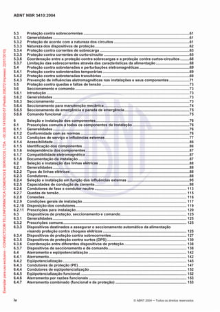ABNT NBR 5410:2004
iv © ABNT 2004 ņ Todos os direitos reservados
5.3 Proteção contra sobrecorrentes ........................................................................................................61
5.3.1 Generalidades ......................................................................................................................................61
5.3.2 Proteção de acordo com a natureza dos circuitos ..........................................................................61
5.3.3 Natureza dos dispositivos de proteção.............................................................................................62
5.3.4 Proteção contra correntes de sobrecarga ........................................................................................63
5.3.5 Proteção contra correntes de curto-circuito ....................................................................................65
5.3.6 Coordenação entre a proteção contra sobrecargas e a proteção contra curtos-circuitos .........68
5.3.7 Limitação das sobrecorrentes através das características da alimentação.................................68
5.4 Proteção contra sobretensões e perturbações eletromagnéticas .................................................69
5.4.1 Proteção contra sobretensões temporárias .....................................................................................69
5.4.2 Proteção contra sobretensões transitórias ......................................................................................69
5.4.3 Prevenção de influências eletromagnéticas nas instalações e seus componentes....................71
5.5 Proteção contra quedas e faltas de tensão ......................................................................................73
5.6 Seccionamento e comando ................................................................................................................73
5.6.1 Introdução ............................................................................................................................................73
5.6.2 Generalidades ......................................................................................................................................73
5.6.3 Seccionamento ....................................................................................................................................73
5.6.4 Seccionamento para manutenção mecânica....................................................................................74
5.6.5 Seccionamento de emergência e parada de emergência................................................................75
5.6.6 Comando funcional .............................................................................................................................75
6 Seleção e instalação dos componentes............................................................................................76
6.1 Prescrições comuns a todos os componentes da instalação........................................................76
6.1.1 Generalidades ......................................................................................................................................76
6.1.2 Conformidade com as normas...........................................................................................................76
6.1.3 Condições de serviço e influências externas...................................................................................77
6.1.4 Acessibilidade......................................................................................................................................86
6.1.5 Identificação dos componentes.........................................................................................................86
6.1.6 Independência dos componentes......................................................................................................87
6.1.7 Compatibilidade eletromagnética ......................................................................................................87
6.1.8 Documentação da instalação .............................................................................................................87
6.2 Seleção e instalação das linhas elétricas .........................................................................................88
6.2.1 Generalidades ......................................................................................................................................88
6.2.2 Tipos de linhas elétricas.....................................................................................................................88
6.2.3 Condutores...........................................................................................................................................88
6.2.4 Seleção e instalação em função das influências externas .............................................................95
6.2.5 Capacidades de condução de corrente.............................................................................................98
6.2.6 Condutores de fase e condutor neutro .......................................................................................... 113
6.2.7 Quedas de tensão............................................................................................................................. 115
6.2.8 Conexões........................................................................................................................................... 116
6.2.9 Condições gerais de instalação...................................................................................................... 117
6.2.10 Disposição dos condutores............................................................................................................. 119
6.2.11 Prescrições para instalação ............................................................................................................ 120
6.3 Dispositivos de proteção, seccionamento e comando................................................................. 125
6.3.1 Generalidades ................................................................................................................................... 125
6.3.2 Prescrições comuns......................................................................................................................... 125
6.3.3 Dispositivos destinados a assegurar o seccionamento automático da alimentação
visando proteção contra choques elétricos .................................................................................. 125
6.3.4 Dispositivos de proteção contra sobrecorrentes.......................................................................... 127
6.3.5 Dispositivos de proteção contra surtos (DPS).............................................................................. 130
6.3.6 Coordenação entre diferentes dispositivos de proteção ............................................................. 138
6.3.7 Dispositivos de seccionamento e de comando............................................................................. 138
6.4 Aterramento e eqüipotencialização ................................................................................................ 142
6.4.1 Aterramento....................................................................................................................................... 142
6.4.2 Eqüipotencialização ......................................................................................................................... 145
6.4.3 Condutores de proteção (PE).......................................................................................................... 147
6.4.4 Condutores de eqüipotencialização ............................................................................................... 152
6.4.5 Eqüipotencialização funcional ........................................................................................................ 152
6.4.6 Aterramento por razões funcionais ................................................................................................ 153
6.4.7 Aterramento combinado (funcional e de proteção) ...................................................................... 153
Exemplar
para
uso
exclusivo
-
CONNECTCOM
TELEINFORMATICA
COMERCIO
E
SERVICOS
LTDA
-
00.308.141/0002-57
(Pedido
208272
Impresso:
22/01/2010)
 