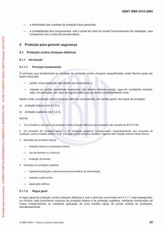 ABNT NBR 5410:2004
© ABNT 2004 ņ Todos os direitos reservados 35
ʊ a efetividade das medidas de proteção fique garantida;
ʊ a confiabilidade dos componentes, sob o ponto de vista do correto funcionamento da instalação, seja
compatível com a vida útil prevista desta.
5 Proteção para garantir segurança
5.1 Proteção contra choques elétricos
5.1.1 Introdução
5.1.1.1 Princípio fundamental
O princípio que fundamenta as medidas de proteção contra choques especificadas nesta Norma pode ser
assim resumido:
ʊ partes vivas perigosas não devem ser acessíveis; e
ʊ massas ou partes condutivas acessíveis não devem oferecer perigo, seja em condições normais,
seja, em particular, em caso de alguma falha que as tornem acidentalmente vivas.
Deste modo, a proteção contra choques elétricos compreende, em caráter geral, dois tipos de proteção:
a) proteção básica (ver 3.2.2) e
b) proteção supletiva (ver 3.2.3).
NOTAS
1 Os conceitos e princípios da proteção contra choques elétricos aqui adotados são aqueles da IEC 61140.
2 Os conceitos de “proteção básica” e de “proteção supletiva” correspondem, respectivamente, aos conceitos de
“proteção contra contatos diretos” e de “proteção contra contatos indiretos” vigentes até a edição anterior desta Norma.
3 Exemplos de proteção básica:
ʊ isolação básica ou separação básica;
ʊ uso de barreira ou invólucro;
ʊ limitação da tensão;
4 Exemplos de proteção supletiva:
ʊ eqüipotencialização e seccionamento automático da alimentação;
ʊ isolação suplementar;
ʊ separação elétrica.
5.1.1.2 Regra geral
A regra geral da proteção contra choques elétricos é que o princípio enunciado em 5.1.1.1 seja assegurado,
no mínimo, pelo provimento conjunto de proteção básica e de proteção supletiva, mediante combinação de
meios independentes ou mediante aplicação de uma medida capaz de prover ambas as proteções,
simultaneamente.
Exemplar
para
uso
exclusivo
-
CONNECTCOM
TELEINFORMATICA
COMERCIO
E
SERVICOS
LTDA
-
00.308.141/0002-57
(Pedido
208272
Impresso:
22/01/2010)
 