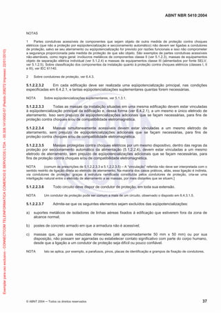 ABNT NBR 5410:2004
© ABNT 2004 ņ Todos os direitos reservados 37
NOTAS
1 Partes condutivas acessíveis de componentes que sejam objeto de outra medida de proteção contra choques
elétricos (que não a proteção por eqüipotencialização e seccionamento automático) não devem ser ligadas a condutores
de proteção, salvo se seu aterramento ou eqüipotencialização for previsto por razões funcionais e isso não comprometer
a segurança proporcionada pela medida de proteção de que são objeto. São exemplos de partes condutivas acessíveis
não-aterráveis, como regra geral: invólucros metálicos de componentes classe II (ver 5.1.2.3), massas de equipamentos
objeto de separação elétrica individual (ver 5.1.2.4) e massas de equipamentos classe III (alimentados por fonte SELV,
ver 5.1.2.5). Sobre classificação dos componentes da instalação quanto à proteção contra choques elétricos (classes I, II
e III), ver IEC 61140.
2 Sobre condutores de proteção, ver 6.4.3.
5.1.2.2.3.2 Em cada edificação deve ser realizada uma eqüipotencialização principal, nas condições
especificadas em 6.4.2.1, e tantas eqüipotencializações suplementares quantas forem necessárias.
NOTA Sobre eqüipotencializações suplementares, ver 5.1.3.1.
5.1.2.2.3.3 Todas as massas da instalação situadas em uma mesma edificação devem estar vinculadas
à eqüipotencialização principal da edificação e, dessa forma (ver 6.4.2.1), a um mesmo e único eletrodo de
aterramento. Isso sem prejuízo de eqüipotencializações adicionais que se façam necessárias, para fins de
proteção contra choques e/ou de compatibilidade eletromagnética.
5.1.2.2.3.4 Massas simultaneamente acessíveis devem estar vinculadas a um mesmo eletrodo de
aterramento, sem prejuízo de eqüipotencializações adicionais que se façam necessárias, para fins de
proteção contra choques e/ou de compatibilidade eletromagnética.
5.1.2.2.3.5 Massas protegidas contra choques elétricos por um mesmo dispositivo, dentro das regras da
proteção por seccionamento automático da alimentação (5.1.2.2.4), devem estar vinculadas a um mesmo
eletrodo de aterramento, sem prejuízo de eqüipotencializações adicionais que se façam necessárias, para
fins de proteção contra choques e/ou de compatibilidade eletromagnética.
NOTA (comum às prescrições de 5.1.2.2.3.3 a 5.1.2.2.3.5) – A “vinculação” referida não deve ser interpretada com o
sentido restrito de ligação direta ao eletrodo de aterramento. Na maioria dos casos práticos, aliás, essa ligação é indireta,
via condutores de proteção: graças à estrutura ramificada constituída pelos condutores de proteção, cria-se uma
interligação natural entre o eletrodo de aterramento e as massas, por mais distantes que se situem.]
5.1.2.2.3.6 Todo circuito deve dispor de condutor de proteção, em toda sua extensão.
NOTA Um condutor de proteção pode ser comum a mais de um circuito, observado o disposto em 6.4.3.1.5.
5.1.2.2.3.7 Admite-se que os seguintes elementos sejam excluídos das eqüipotencializações:
a) suportes metálicos de isoladores de linhas aéreas fixados à edificação que estiverem fora da zona de
alcance normal;
b) postes de concreto armado em que a armadura não é acessível;
c) massas que, por suas reduzidas dimensões (até aproximadamente 50 mm x 50 mm) ou por sua
disposição, não possam ser agarradas ou estabelecer contato significativo com parte do corpo humano,
desde que a ligação a um condutor de proteção seja difícil ou pouco confiável.
NOTA Isto se aplica, por exemplo, a parafusos, pinos, placas de identificação e grampos de fixação de condutores.
Exemplar
para
uso
exclusivo
-
CONNECTCOM
TELEINFORMATICA
COMERCIO
E
SERVICOS
LTDA
-
00.308.141/0002-57
(Pedido
208272
Impresso:
22/01/2010)
 
