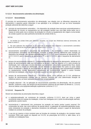 ABNT NBR 5410:2004
38 © ABNT 2004 ņ Todos os direitos reservados
5.1.2.2.4 Seccionamento automático da alimentação
5.1.2.2.4.1 Generalidades
O princípio do seccionamento automático da alimentação, sua relação com os diferentes esquemas de
aterramento e aspectos gerais referentes à sua aplicação e as condições em que se torna necessária
proteção adicional são descritos a seguir:
a) princípio do seccionamento automático – Um dispositivo de proteção deve seccionar automaticamente a
alimentação do circuito ou equipamento por ele protegido sempre que uma falta (entre parte viva e
massa ou entre parte viva e condutor de proteção) no circuito ou equipamento der origem a uma tensão
de contato superior ao valor pertinente da tensão de contato limite UL;
NOTAS
1 As tensões de contato limite para diferentes situações, em função das influências externas dominantes, são
dadas no anexo C.
2 No caso particular dos esquemas IT, em geral não é desejável nem imperioso o seccionamento automático
quando da ocorrência de uma primeira falta (ver alínea b) de 5.1.2.2.4.4).
b) seccionamento automático e esquemas de aterramento – As condições a serem observadas no
seccionamento automático da alimentação, incluindo o tempo máximo admissível para atuação do
dispositivo de proteção, são aquelas estabelecidas em 5.1.2.2.4.2, para o esquema de aterramento TN,
em 5.1.2.2.4.3, para o esquema de aterramento TT, e em 5.1.2.2.4.4, para o esquema de aterramento
IT;
c) tempos de seccionamento maiores (I) – Independentemente do esquema de aterramento, admite-se um
tempo de seccionamento maior que os tratados na alínea b, mas não superior a 5 s, para circuitos de
distribuição, bem como para circuitos terminais que alimentem unicamente equipamentos fixos, desde
que uma falta no circuito de distribuição, circuito terminal ou equipamento fixo (para os quais esteja
sendo considerado o tempo de seccionamento de até 5 s) não propague, para equipamentos portáteis
ou equipamentos móveis deslocados manualmente em funcionamento, ligados a outros circuitos
terminais da instalação, uma tensão de contato superior ao valor pertinente de UL;
d) tempos de seccionamento maiores (II) – Da mesma forma, como indicado em 5.1.4.4, admitem-se
tempos de seccionamento maiores que os máximos impostos por uma determinada situação de
influência externa, se forem adotadas providências compensatórias;
e) proteção adicional – Se, na aplicação do seccionamento automático da alimentação, não for possível
atender, conforme o caso, aos tempos de seccionamento máximos de que tratam as alíneas b) , c) ou d),
deve-se realizar uma eqüipotencialização suplementar conforme 5.1.3.1.
5.1.2.2.4.2 Esquema TN
Devem ser obedecidas as prescrições descritas a seguir:
a) a eqüipotencialização via condutores de proteção, conforme 5.1.2.2.3, deve ser única e geral,
envolvendo todas as massas da instalação, e deve ser interligada com o ponto da alimentação aterrado,
geralmente o ponto neutro;
b) recomenda-se o aterramento dos condutores de proteção em tantos pontos quanto possível. Em
construções de porte, tais como edifícios de grande altura, a realização de eqüipotencializações locais,
entre condutores de proteção e elementos condutivos da edificação, cumpre o papel de aterramento
múltiplo do condutor de proteção;
c) o uso de um mesmo e único condutor para as funções de condutor de proteção e de condutor neutro
(condutor PEN) está sujeito ao disposto em 5.4.3.6, às prescrições de 6.4.6.2 e, além disso, só é
admitido em instalações fixas;
Exemplar
para
uso
exclusivo
-
CONNECTCOM
TELEINFORMATICA
COMERCIO
E
SERVICOS
LTDA
-
00.308.141/0002-57
(Pedido
208272
Impresso:
22/01/2010)
 