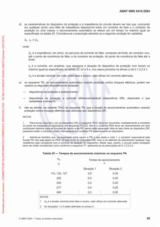 ABNT NBR 5410:2004
© ABNT 2004 ņ Todos os direitos reservados 39
d) as características do dispositivo de proteção e a impedância do circuito devem ser tais que, ocorrendo
em qualquer ponto uma falta de impedância desprezível entre um condutor de fase e o condutor de
proteção ou uma massa, o seccionamento automático se efetue em um tempo no máximo igual ao
especificado na tabela 25. Considera-se a prescrição atendida se a seguinte condição for satisfeita:
Zs . Ia ” Uo
onde:
Zs é a impedância, em ohms, do percurso da corrente de falta, composto da fonte, do condutor vivo,
até o ponto de ocorrência da falta, e do condutor de proteção, do ponto de ocorrência da falta até a
fonte;
Ia é a corrente, em ampères, que assegura a atuação do dispositivo de proteção num tempo no
máximo igual ao especificado na tabela 25, ou a 5 s, nos casos previstos na alínea c) de 5.1.2.2.4.1;
Uo é a tensão nominal, em volts, entre fase e neutro, valor eficaz em corrente alternada.
e) no esquema TN, no seccionamento automático visando proteção contra choques elétricos, podem ser
usados os seguintes dispositivos de proteção:
ʊ dispositivos de proteção a sobrecorrente;
ʊ dispositivos de proteção a corrente diferencial-residual (dispositivos DR), observado o que
estabelece a alínea f);
f) não se admite, na variante TN-C do esquema TN, que a função de seccionamento automático visando
proteção contra choques elétricos seja atribuída aos dispositivos DR.
NOTAS
1 Para tornar possível o uso do dispositivo DR, o esquema TN-C deve ser convertido, imediatamente a montante
do ponto de instalação do dispositivo, em esquema TN-C-S. Isto é: o condutor PEN deve ser desmembrado em dois
condutores distintos para as funções de neutro e de PE, sendo esta separação feita do lado fonte do dispositivo DR,
passando então o condutor neutro internamente e o condutor PE externamente ao dispositivo.
2 Admite-se também que, na separação entre neutro e PE a que alude a nota 1, o condutor responsável pela
função PE não seja ligado ao PEN, do lado fonte do dispositivo DR, mas a um eletrodo de aterramento qualquer cuja
resistência seja compatível com a corrente de atuação do dispositivo. Neste caso, porém, o circuito assim protegido
deve ser então considerado como conforme o esquema TT, aplicando-se as prescrições de 5.1.2.2.4.3.
Tabela 25 — Tempos de seccionamento máximos no esquema TN
Uo
V
Tempo de seccionamento
s
Situação 1 Situação 2
115, 120, 127 0,8 0,35
220 0,4 0,20
254 0,4 0,20
277 0,4 0,20
400 0,2 0,05
NOTAS
1 Uo é a tensão nominal entre fase e neutro, valor eficaz em corrente alternada.
2 As situações 1 e 2 estão definidas no anexo C.
Exemplar
para
uso
exclusivo
-
CONNECTCOM
TELEINFORMATICA
COMERCIO
E
SERVICOS
LTDA
-
00.308.141/0002-57
(Pedido
208272
Impresso:
22/01/2010)
 