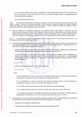 ABNT NBR 5410:2004
© ABNT 2004 ņ Todos os direitos reservados 41
Id é a corrente de falta, em ampères, resultante de uma primeira falta direta entre um condutor de
fase e uma massa. O valor de Id leva em conta as correntes de fuga naturais e a impedância global
de aterramento da instalação;
UL é a tensão de contato limite.
NOTA As tensões de contato limite para diferentes situações, em função das influências externas dominantes, são
dadas no anexo C. Quando, numa mesma instalação, houver massas em situações distintas (por exemplo, algumas
massas sob influências externas caracterizáveis como situação 1 e outras massas na situação 2) e ligadas ao mesmo
eletrodo de aterramento, deve ser adotado o menor valor de UL.
d) deve ser previsto um dispositivo supervisor de isolamento (DSI), para indicar a ocorrência de uma
primeira falta à massa ou à terra. Esse dispositivo deve acionar um sinal sonoro e/ou visual, que deve
perdurar enquanto a falta persistir. Caso existam as duas sinalizações, sonora e visual, admite-se que o
sinal sonoro possa ser cancelado, mas não o visual, que deve perdurar até que a falta seja eliminada;
NOTA A primeira falta deve ser localizada e eliminada o mais rápido possível. Por essa razão, recomenda-se o uso
de sistemas supervisórios de localização de faltas.
e) o seccionamento automático da alimentação visando proteção contra choques elétricos na ocorrência de
uma segunda falta deve ser equacionado seguindo-se as regras definidas para o esquema TN ou TT,
dependendo de como as massas estão aterradas:
ʊ quando a proteção envolver massas ou grupos de massas vinculadas a eletrodos de aterramento
distintos, as condições aplicáveis são aquelas prescritas para o esquema TT;
ʊ quando a proteção envolver massas ou grupos de massas que estejam todas interligadas por
condutor de proteção (vinculadas todas ao mesmo eletrodo de aterramento), as considerações
aplicáveis são aquelas do esquema TN, devendo ser atendida a seguinte condição, quando o neutro
não for distribuído:
Zs ” U / 2 Ia
ou então a seguinte condição, se o neutro for distribuído:
Z’s ” Uo / 2 Ia
onde:
Zs é a impedância, em ohms, do percurso da corrente de falta quando o neutro não é distribuído,
composto do condutor de fase e do condutor de proteção do circuito;
Z’s é a impedância, em ohms, do percurso da corrente de falta quando o neutro é distribuído,
composto do condutor neutro e do condutor de proteção do circuito;
U é a tensão nominal entre fases, em volts, valor eficaz em corrente alternada;
Uo é a tensão nominal entre fase e neutro, em volts, valor eficaz em corrente alternada;
Ia é a corrente que assegura a atuação do dispositivo de proteção num tempo no máximo igual ao
especificado na tabela 26, ou a 5 s, nos casos previstos na alínea c) de 5.1.2.2.4.1;
f) no esquema IT, no seccionamento automático visando proteção contra choques elétricos na ocorrência
de uma segunda falta, podem ser usados os seguintes dispositivos de proteção:
ʊ dispositivos de proteção a sobrecorrente;
ʊ dispositivos de proteção a corrente diferencial-residual (dispositivos DR).
Exemplar
para
uso
exclusivo
-
CONNECTCOM
TELEINFORMATICA
COMERCIO
E
SERVICOS
LTDA
-
00.308.141/0002-57
(Pedido
208272
Impresso:
22/01/2010)
 
