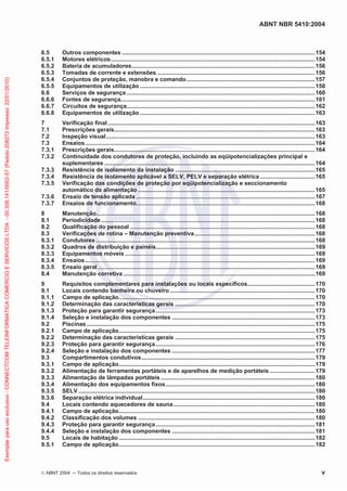 ABNT NBR 5410:2004
©ABNT 2004 ņ Todos os direitos reservados v
6.5 Outros componentes ........................................................................................................................154
6.5.1 Motores elétricos...............................................................................................................................154
6.5.2 Bateria de acumuladores..................................................................................................................156
6.5.3 Tomadas de corrente e extensões ..................................................................................................156
6.5.4 Conjuntos de proteção, manobra e comando................................................................................157
6.5.5 Equipamentos de utilização.............................................................................................................158
6.6 Serviços de segurança .....................................................................................................................160
6.6.6 Fontes de segurança.........................................................................................................................161
6.6.7 Circuitos de segurança.....................................................................................................................162
6.6.8 Equipamentos de utilização.............................................................................................................163
7 Verificação final.................................................................................................................................163
7.1 Prescrições gerais.............................................................................................................................163
7.2 Inspeção visual..................................................................................................................................163
7.3 Ensaios...............................................................................................................................................164
7.3.1 Prescrições gerais.............................................................................................................................164
7.3.2 Continuidade dos condutores de proteção, incluindo as eqüipotencializações principal e
suplementares ...................................................................................................................................164
7.3.3 Resistência de isolamento da instalação .......................................................................................165
7.3.4 Resistência de isolamento aplicável a SELV, PELV e separação elétrica ..................................165
7.3.5 Verificação das condições de proteção por eqüipotencialização e seccionamento
automático da alimentação ..............................................................................................................165
7.3.6 Ensaio de tensão aplicada ...............................................................................................................167
7.3.7 Ensaios de funcionamento...............................................................................................................168
8 Manutenção........................................................................................................................................168
8.1 Periodicidade.....................................................................................................................................168
8.2 Qualificação do pessoal ...................................................................................................................168
8.3 Verificações de rotina – Manutenção preventiva...........................................................................168
8.3.1 Condutores ........................................................................................................................................168
8.3.2 Quadros de distribuição e painéis...................................................................................................169
8.3.3 Equipamentos móveis ......................................................................................................................169
8.3.4 Ensaios...............................................................................................................................................169
8.3.5 Ensaio geral .......................................................................................................................................169
8.4 Manutenção corretiva .......................................................................................................................169
9 Requisitos complementares para instalações ou locais específicos..........................................170
9.1 Locais contendo banheira ou chuveiro ..........................................................................................170
9.1.1 Campo de aplicação..........................................................................................................................170
9.1.2 Determinação das características gerais .......................................................................................170
9.1.3 Proteção para garantir segurança...................................................................................................173
9.1.4 Seleção e instalação dos componentes .........................................................................................173
9.2 Piscinas ..............................................................................................................................................175
9.2.1 Campo de aplicação..........................................................................................................................175
9.2.2 Determinação das características gerais .......................................................................................175
9.2.3 Proteção para garantir segurança...................................................................................................176
9.2.4 Seleção e instalação dos componentes .........................................................................................177
9.3 Compartimentos condutivos............................................................................................................179
9.3.1 Campo de aplicação..........................................................................................................................179
9.3.2 Alimentação de ferramentas portáteis e de aparelhos de medição portáteis ............................179
9.3.3 Alimentação de lâmpadas portáteis................................................................................................180
9.3.4 Alimentação dos equipamentos fixos.............................................................................................180
9.3.5 SELV ...................................................................................................................................................180
9.3.6 Separação elétrica individual...........................................................................................................180
9.4 Locais contendo aquecedores de sauna........................................................................................180
9.4.1 Campo de aplicação..........................................................................................................................180
9.4.2 Classificação dos volumes ..............................................................................................................180
9.4.3 Proteção para garantir segurança...................................................................................................181
9.4.4 Seleção e instalação dos componentes .........................................................................................181
9.5 Locais de habitação ..........................................................................................................................182
9.5.1 Campo de aplicação..........................................................................................................................182
Exemplar
para
uso
exclusivo
-
CONNECTCOM
TELEINFORMATICA
COMERCIO
E
SERVICOS
LTDA
-
00.308.141/0002-57
(Pedido
208272
Impresso:
22/01/2010)
 