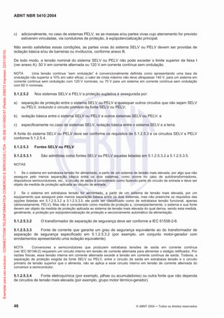 ABNT NBR 5410:2004
46 © ABNT 2004 ņ Todos os direitos reservados
c) adicionalmente, no caso de sistemas PELV, se as massas e/ou partes vivas cujo aterramento for previsto
estiverem vinculadas, via condutores de proteção, à eqüipotencialização principal.
Não sendo satisfeitas essas condições, as partes vivas do sistema SELV ou PELV devem ser providas de
isolação básica e/ou de barreiras ou invólucros, conforme anexo B.
De todo modo, a tensão nominal do sistema SELV ou PELV não pode exceder o limite superior da faixa I
(ver anexo A): 50 V em corrente alternada ou 120 V em corrente contínua sem ondulação.
NOTA Uma tensão contínua “sem ondulação” é convencionalmente definida como apresentando uma taxa de
ondulação não superior a 10% em valor eficaz; o valor de crista máximo não deve ultrapassar 140 V, para um sistema em
corrente contínua sem ondulação com 120 V nominais, ou 70 V para um sistema em corrente contínua sem ondulação
com 60 V nominais.
5.1.2.5.2 Nos sistemas SELV e PELV a proteção supletiva é assegurada por:
a) separação de proteção entre o sistema SELV ou PELV e quaisquer outros circuitos que não sejam SELV
ou PELV, incluindo o circuito primário da fonte SELV ou PELV;
b) isolação básica entre o sistema SELV ou PELV e outros sistemas SELV ou PELV; e
c) especificamente no caso de sistemas SELV, isolação básica entre o sistema SELV e a terra.
A fonte do sistema SELV ou PELV deve ser conforme os requisitos de 5.1.2.5.3 e os circuitos SELV e PELV
conforme 5.1.2.5.4.
5.1.2.5.3 Fontes SELV ou PELV
5.1.2.5.3.1 São admitidas como fontes SELV ou PELV aquelas listadas em 5.1.2.5.3.2 a 5.1.2.5.3.5.
NOTAS
1 Se o sistema em extrabaixa tensão for alimentado, a partir de um sistema de tensão mais elevada, por algo que não
assegure pelo menos separação básica entre os dois sistemas, como ocorre no caso de autotransformadores,
dispositivos semicondutores, etc., o circuito de saída é considerado como fazendo parte do circuito de entrada e deve ser
objeto da medida de proteção aplicada ao circuito de entrada.
2 Se o sistema em extrabaixa tensão for alimentado, a partir de um sistema de tensão mais elevada, por um
equipamento que assegure pelo menos separação básica entre os dois sistemas, mas não preenche os requisitos das
opções listadas em 5.1.2.5.3.2 a 5.1.2.5.3.5, ele pode ser classificado como de extrabaixa tensão funcional, apenas
(abreviadamente, FELV). Mas não é considerado como medida de proteção e, conseqüentemente, o sistema e sua fonte
devem ser objeto da medida de proteção aplicada ao sistema de tensão mais elevada do qual deriva, sendo esta medida,
geralmente, a proteção por eqüipotencialização de proteção e seccionamento automático da alimentação.
5.1.2.5.3.2 O transformador de separação de segurança deve ser conforme a IEC 61558-2-6.
5.1.2.5.3.3 Fonte de corrente que garanta um grau de segurança equivalente ao do transformador de
separação de segurança especificado em 5.1.2.5.3.2 (por exemplo, um conjunto motor-gerador com
enrolamentos apresentando uma isolação equivalente).
NOTA Conversores a semicondutores que produzem extrabaixa tensões de saída em corrente contínua
(ver IEC 60146-2) requerem um circuito interno em tensão de corrente alternada para alimentar o estágio retificador. Por
razões físicas, essa tensão interna em corrente alternada excede a tensão em corrente contínua de saída. Todavia, a
separação de proteção exigida da fonte SELV ou PELV, entre o circuito de saída em extrabaixa tensão e o circuito
primário de tensão superior que o alimenta, não se aplica a esse circuito interno em tensão de corrente alternada do
conversor a semicondutor.
5.1.2.5.3.4 Fonte eletroquímica (por exemplo, pilhas ou acumuladores) ou outra fonte que não dependa
de circuitos de tensão mais elevada (por exemplo, grupo motor térmico-gerador).
Exemplar
para
uso
exclusivo
-
CONNECTCOM
TELEINFORMATICA
COMERCIO
E
SERVICOS
LTDA
-
00.308.141/0002-57
(Pedido
208272
Impresso:
22/01/2010)
 