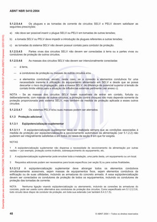 ABNT NBR 5410:2004
48 © ABNT 2004 ņ Todos os direitos reservados
5.1.2.5.4.4 Os plugues e as tomadas de corrente de circuitos SELV e PELV devem satisfazer as
seguintes prescrições:
a) não deve ser possível inserir o plugue SELV ou PELV em tomadas de outras tensões;
b) a tomada SELV ou PELV deve impedir a introdução de plugues referentes a outras tensões;
c) as tomadas do sistema SELV não devem possuir contato para condutor de proteção.
5.1.2.5.4.5 Partes vivas dos circuitos SELV não devem ser conectadas à terra ou a partes vivas ou
condutores de proteção de outros circuitos.
5.1.2.5.4.6 As massas dos circuitos SELV não devem ser intencionalmente conectadas
ʊ à terra,
ʊ a condutores de proteção ou massas de outros circuitos e/ou
ʊ a elementos condutivos, exceto, neste caso, se a conexão a elementos condutivos for uma
necessidade inerente à utilização do equipamento alimentado em SELV e desde que se possa
descartar o risco da propagação, para a massa SELV, de diferença de potencial superior à tensão de
contato limite válida para a situação de influências externas pertinente (ver anexo c).
NOTA – Se as massas dos circuitos SELV forem suscetíveis de entrar em contato, fortuita ou
deliberadamente, com massas de outros circuitos, a proteção contra choques não mais depende somente da
proteção proporcionada pelo sistema SELV, mas também da medida de proteção aplicada a esses outros
circuitos.
5.1.2.5.4.7 Os sistemas PELV e/ou suas massas podem ser aterrados.
5.1.3 Proteção adicional
5.1.3.1 Eqüipotencialização suplementar
5.1.3.1.1 A eqüipotencialização suplementar deve ser realizada sempre que as condições associadas à
medida de proteção por eqüipotencialização e seccionamento automático da alimentação (ver 5.1.2.2) não
puderem ser integralmente satisfeitas e em todos os casos da seção 9 em que for exigida.
NOTAS
1 A eqüipotencialização suplementar não dispensa a necessidade de seccionamento da alimentação por outras
razões — por exemplo, proteção contra incêndio, sobreaquecimento do equipamento, etc.
2 A eqüipotencialização suplementar pode envolver toda a instalação, uma parte desta, um equipamento ou um local.
3 Requisitos adicionais podem ser necessários para locais específicos (ver seção 9) ou para outras finalidades.
5.1.3.1.2 A eqüipotencialização suplementar deve abranger todos os elementos condutivos
simultaneamente acessíveis, sejam massas de equipamentos fixos, sejam elementos condutivos da
edificação ou de suas utilidades, incluindo as armaduras do concreto armado. A essa eqüipotencialização
devem ser conectados os condutores de proteção de todos os equipamentos, incluindo os condutores de
proteção das tomadas de corrente.
NOTA Nenhuma ligação visando eqüipotencialização ou aterramento, incluindo as conexões às armaduras do
concreto, pode ser usada como alternativa aos condutores de proteção dos circuitos. Como especificado em 5.1.2.2.3.6,
todo circuito deve dispor de condutor de proteção, em toda sua extensão (ver também 6.4.3.1.5).
Exemplar
para
uso
exclusivo
-
CONNECTCOM
TELEINFORMATICA
COMERCIO
E
SERVICOS
LTDA
-
00.308.141/0002-57
(Pedido
208272
Impresso:
22/01/2010)
 