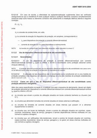 ABNT NBR 5410:2004
© ABNT 2004 ņ Todos os direitos reservados 49
5.1.3.1.3 Em caso de dúvida, a efetividade da eqüipotencialização suplementar deve ser verificada
assegurando-se que a resistência R entre qualquer massa e qualquer elemento condutivo simultaneamente
acessível (seja outra massa ou elemento condutivo não pertencente à instalação elétrica) atenda à seguinte
condição:
R d UL / Ia
onde:
UL é a tensão de contato limite, em volts;
Ia é a corrente de atuação do dispositivo de proteção, em ampères, correspondendo a:
ʊ Iǻn para dispositivos de proteção a corrente diferencial-residual;
ʊ corrente de atuação em 5 s para dispositivos a sobrecorrente.
NOTA As tensões de contato limite, para diferentes situações, estão indicadas no anexo C.
5.1.3.2 Uso de dispositivo diferencial-residual de alta sensibilidade
5.1.3.2.1 Generalidades
5.1.3.2.1.1 O uso de dispositivos de proteção a corrente diferencial-residual com corrente
diferencial-residual nominal Iǻn igual ou inferior a 30 mA é reconhecido como proteção adicional contra
choques elétricos.
NOTA A proteção adicional provida pelo uso de dispositivo diferencial-residual de alta sensibilidade visa casos como
os de falha de outros meios de proteção e de descuido ou imprudência do usuário.
5.1.3.2.1.2 A utilização de tais dispositivos não é reconhecida como constituindo em si uma medida de
proteção completa e não dispensa, em absoluto, o emprego de uma das medidas de proteção estabelecidas
em 5.1.2.2 a 5.1.2.5.
5.1.3.2.2 Casos em que o uso de dispositivo diferencial-residual de alta sensibilidade como
proteção adicional é obrigatório
Além dos casos especificados na seção 9, e qualquer que seja o esquema de aterramento, devem ser objeto
de proteção adicional por dispositivos a corrente diferencial-residual com corrente diferencial-residual nominal
Iǻn igual ou inferior a 30 mA:
a) os circuitos que sirvam a pontos de utilização situados em locais contendo banheira ou chuveiro (ver
9.1);
b) os circuitos que alimentem tomadas de corrente situadas em áreas externas à edificação;
c) os circuitos de tomadas de corrente situadas em áreas internas que possam vir a alimentar
equipamentos no exterior;
d) os circuitos que, em locais de habitação, sirvam a pontos de utilização situados em cozinhas, copas-
cozinhas, lavanderias, áreas de serviço, garagens e demais dependências internas molhadas em uso
normal ou sujeitas a lavagens;
e) os circuitos que, em edificações não-residenciais, sirvam a pontos de tomada situados em cozinhas,
copas-cozinhas, lavanderias, áreas de serviço, garagens e, no geral, em áreas internas molhadas em
uso normal ou sujeitas a lavagens.
Exemplar
para
uso
exclusivo
-
CONNECTCOM
TELEINFORMATICA
COMERCIO
E
SERVICOS
LTDA
-
00.308.141/0002-57
(Pedido
208272
Impresso:
22/01/2010)
 