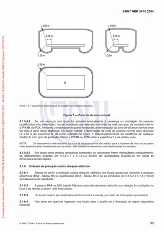 ABNT NBR 5410:2004
© ABNT 2004 ņ Todos os direitos reservados 53
Onde : S = superfície sobre a qual se postam ou circulam pessoas.
Figura 7 — Zona de alcance normal
5.1.5.4.2 Se, em espaços nos quais for prevista normalmente a presença ou circulação de pessoas
(qualificadas e/ou advertidas), houver obstáculo (por exemplo, corrimão ou tela) com grau de proteção inferior
a IPXXB ou IP2X, limitando a mobilidade no plano horizontal, a demarcação da zona de alcance normal deve
ser feita a partir deste obstáculo. No plano vertical, a delimitação da zona de alcance normal deve observar
os 2,50 m da superfície S, tal como indicado na figura 7, independentemente da existência de qualquer
obstáculo com grau de proteção inferior a IPXXB ou IP2X entre a superfície S e as partes vivas.
NOTA Os afastamentos delimitadores da zona de alcance normal são válidos para a hipótese de risco de as partes
vivas serem tocadas diretamente com as mãos, sem considerar elementos como ferramentas ou escadas.
5.1.5.4.3 Em locais onde objetos condutivos compridos ou volumosos forem manipulados habitualmente,
os afastamentos exigidos em 5.1.5.4.1 e 5.1.5.4.2 devem ser aumentados levando-se em conta as
dimensões de tais objetos.
5.1.6 Omissão da proteção contra choques elétricos
5.1.6.1 Admite-se omitir a proteção contra choques elétricos nos locais acessíveis somente a pessoas
advertidas (BA4 - tabela 18) ou qualificadas (BA5 - tabela 18) e se as condições de 5.1.6.2 a 5.1.6.7 forem
simultaneamente satisfeitas.
5.1.6.2 A pessoa BA4 ou BA5 (tabela 18) deve estar devidamente instruída com relação às condições do
local e às tarefas a serem nele executadas.
5.1.6.3 Os locais devem ser sinalizados de forma clara e visível, por meio de indicações apropriadas.
5.1.6.4 Não deve ser possível ingressar nos locais sem o auxílio ou a liberação de algum dispositivo
especial.
Exemplar
para
uso
exclusivo
-
CONNECTCOM
TELEINFORMATICA
COMERCIO
E
SERVICOS
LTDA
-
00.308.141/0002-57
(Pedido
208272
Impresso:
22/01/2010)
 