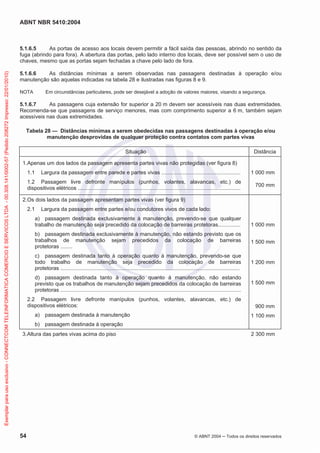 ABNT NBR 5410:2004
54 © ABNT 2004 ņ Todos os direitos reservados
5.1.6.5 As portas de acesso aos locais devem permitir a fácil saída das pessoas, abrindo no sentido da
fuga (abrindo para fora). A abertura das portas, pelo lado interno dos locais, deve ser possível sem o uso de
chaves, mesmo que as portas sejam fechadas a chave pelo lado de fora.
5.1.6.6 As distâncias mínimas a serem observadas nas passagens destinadas à operação e/ou
manutenção são aquelas indicadas na tabela 28 e ilustradas nas figuras 8 e 9.
NOTA Em circunstâncias particulares, pode ser desejável a adoção de valores maiores, visando a segurança.
5.1.6.7 As passagens cuja extensão for superior a 20 m devem ser acessíveis nas duas extremidades.
Recomenda-se que passagens de serviço menores, mas com comprimento superior a 6 m, também sejam
acessíveis nas duas extremidades.
Tabela 28 — Distâncias mínimas a serem obedecidas nas passagens destinadas à operação e/ou
manutenção desprovidas de qualquer proteção contra contatos com partes vivas
Situação Distância
1.Apenas um dos lados da passagem apresenta partes vivas não protegidas (ver figura 8)
1.1 Largura da passagem entre parede e partes vivas .....................................................
1.2 Passagem livre defronte manípulos (punhos, volantes, alavancas, etc.) de
dispositivos elétricos .............................................................................................................
1 000 mm
700 mm
2.Os dois lados da passagem apresentam partes vivas (ver figura 9)
2.1 Largura da passagem entre partes e/ou condutores vivos de cada lado:
a) passagem destinada exclusivamente à manutenção, prevendo-se que qualquer
trabalho de manutenção seja precedido da colocação de barreiras protetoras...............
b) passagem destinada exclusivamente à manutenção, não estando previsto que os
trabalhos de manutenção sejam precedidos da colocação de barreiras
protetoras ........
c) passagem destinada tanto à operação quanto à manutenção, prevendo-se que
todo trabalho de manutenção seja precedido da colocação de barreiras
protetoras ........................................................................................................................
d) passagem destinada tanto à operação quanto à manutenção, não estando
previsto que os trabalhos de manutenção sejam precedidos da colocação de barreiras
protetoras .........................................................................................................................
2.2 Passagem livre defronte manípulos (punhos, volantes, alavancas, etc.) de
dispositivos elétricos:
a) passagem destinada à manutenção
b) passagem destinada à operação
1 000 mm
1 500 mm
1 200 mm
1 500 mm
900 mm
1 100 mm
3.Altura das partes vivas acima do piso 2 300 mm
Exemplar
para
uso
exclusivo
-
CONNECTCOM
TELEINFORMATICA
COMERCIO
E
SERVICOS
LTDA
-
00.308.141/0002-57
(Pedido
208272
Impresso:
22/01/2010)
 
